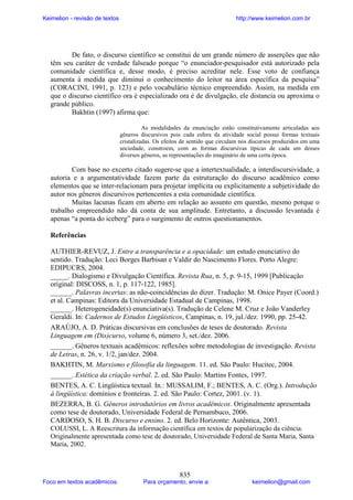 Keimelion - revisão de textos

http://www.keimelion.com.br

De fato, o discurso científico se constitui de um grande número de asserções que não
têm seu caráter de verdade falseado porque “o enunciador-pesquisador está autorizado pela
comunidade científica e, desse modo, é preciso acreditar nele. Esse voto de confiança
aumenta à medida que diminui o conhecimento do leitor na área específica da pesquisa”
(CORACINI, 1991, p. 123) e pelo vocabulário técnico empreendido. Assim, na medida em
que o discurso científico ora é especializado ora é de divulgação, ele distancia ou aproxima o
grande público.
Bakhtin (1997) afirma que:
As modalidades da enunciação estão constitutivamente articuladas aos
gêneros discursivos pois cada esfera da atividade social possui formas textuais
cristalizadas. Os efeitos de sentido que circulam nos discursos produzidos em uma
sociedade, constroem, com as formas discursivas típicas de cada um desses
diversos gêneros, as representações do imaginário de uma certa época.

Com base no excerto citado sugere-se que a intertextualidade, a interdiscursividade, a
autoria e a argumentatividade fazem parte da estruturação do discurso acadêmico como
elementos que se inter-relacionam para projetar implícita ou explicitamente a subjetividade do
autor nos gêneros discursivos pertencentes a esta comunidade científica.
Muitas lacunas ficam em aberto em relação ao assunto em questão, mesmo porque o
trabalho empreendido não dá conta de sua amplitude. Entretanto, a discussão levantada é
apenas “a ponta do iceberg” para o surgimento de outros questionamentos.
Referências
AUTHIER-REVUZ, J. Entre a transparência e a opacidade: um estudo enunciativo do
sentido. Tradução: Leci Borges Barbisan e Valdir do Nascimento Flores. Porto Alegre:
EDIPUCRS, 2004.
_____. Dialogismo e Divulgação Científica. Revista Rua, n. 5, p. 9-15, 1999 [Publicação
original: DISCOSS, n. 1, p. 117-122, 1985].
______. Palavras incertas: as não-coincidências do dizer. Tradução: M. Onice Payer (Coord.)
et al. Campinas: Editora da Universidade Estadual de Campinas, 1998.
______. Heterogeneidade(s) enunciativa(s). Tradução de Celene M. Cruz e João Vanderley
Geraldi. In: Cadernos de Estudos Lingüísticos, Campinas, n. 19, jul./dez. 1990, pp. 25-42.
ARAÚJO, A. D. Práticas discursivas em conclusões de teses de doutorado. Revista
Linguagem em (Dis)curso, volume 6, número 3, set./dez. 2006.
______. Gêneros textuais acadêmicos: reflexões sobre metodologias de investigação. Revista
de Letras, n. 26, v. 1/2, jan/dez. 2004.
BAKHTIN, M. Marxismo e filosofia da linguagem. 11. ed. São Paulo: Hucitec, 2004.
______. Estética da criação verbal. 2. ed. São Paulo: Martins Fontes, 1997.
BENTES, A. C. Lingüística textual. In.: MUSSALIM, F.; BENTES, A. C. (Org.). Introdução
à lingüística: domínios e fronteiras. 2. ed. São Paulo: Cortez, 2001. (v. 1).
BEZERRA, B. G. Gêneros introdutórios em livros acadêmicos. Originalmente apresentada
como tese de doutorado, Universidade Federal de Pernambuco, 2006.
CARDOSO, S. H. B. Discurso e ensino. 2. ed. Belo Horizonte: Autêntica, 2003.
COLUSSI, L. A Reescritura da informação científica em textos de popularização da ciência.
Originalmente apresentada como tese de doutorado, Universidade Federal de Santa Maria, Santa
Maria, 2002.

Foco em textos acadêmicos.

835

Para orçamento, envie a:

keimelion@gmail.com

 