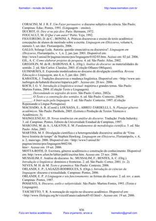 Keimelion - revisão de textos

http://www.keimelion.com.br

CORACINI, M. J. R. F. Um Fazer persuasivo: o discurso subjetivo da ciência. São Paulo;
Campinas: Educ; Pontes, 1991. (Linguagem – ensino).
DUCROT, O. Dire et ne pás dire. Paris: Hermann, 1972.
FOUCAULT, M. O Que é um autor? Porto: Veja, 1992.
FIGUEIREDO, D. de C.; BONINI, A. Práticas discursivas e ensino do texto acadêmico:
concepções de alunos de mestrado sobre a escrita. Linguagem em (Dis)curso, volume 6,
número 3, set./dez. Florianópolis, 2006.
GALLO, Solange Leda. Autoria: questão enunciativa ou discursiva?. Linguagem em
(Dis)curso, Florianópolis, v. 1, n. 2, jan./jun. 2001. Disponível em:
http://www3.unisul.br/paginas/ensino/pos/linguagem/0102/03.htm. Acesso em: 02 jul. 2006.
GIL, A. C. Como elaborar projetos de pesquisa. 4. ed. São Paulo: Atlas, 2002.
GREGOLIN, M. do R.; BARONAS, R. L. (Org.). Análise do discurso: as materialidades do
sentido. 2. ed. São Carlos: Claraluz, 2003. (Coleção Olhares Oblíquos).
GUIMARÃES, E. Expressão modalizadora no discurso de divulgação científica. Revista
Educação e Linguagem, ano 4, n. 5, jan./dez. 2001.
KABATEK, J. Tradições discursivas e mudança lingüística. Disponível em: <http://www.unituebingen.de/kabatek/discurso/itaparica.pdf>. Acesso em: 20 nov. 2006.
KOCH, I. G. V. Introdução à lingüística textual: trajetória e grandes temas. São Paulo:
Martins Fontes, 2004. (Coleção Texto e Linguagem).
______. Desvendando os segredos do texto. São Paulo: Cortez, 2002a.
______. O Texto e a construção dos sentidos. 6. ed. São Paulo: Contexto, 2002b.
______. A Inter-ação pela linguagem. 3. ed. São Paulo: Contexto, 1997. (Coleção
Repensando a Língua Portuguesa).
MACHADO, A. R. (Coord.); LOUSADA, E.; ABREU-TARDELLI, L. S. Planejar gêneros
acadêmicos. São Paulo: Parábola, 2005. (Leitura e Produção de Textos Técnicos e
Acadêmicos; 3).
MAINGUENEAU, D. Novas tendências em análise do discurso. Tradução: Freda Indursky.
3. ed. Campinas: Pontes; Editora da Universidade Estadual de Campinas, 1997.
MARCONI, M. de A.; LAKATOS, E. M. Fundamentos de metodologia científica. 5. ed. São
Paulo: Atlas, 2003.
MARTINS, M. F. Divulgação científica e a heterogeneidade discursiva: análise de “Uma
breve história do tempo” de Stephen Hawking. Linguagem em (Dis)curso, Florianópolis, v. 6,
n. 2, maio/ago. 2006. Disponível em: <http://www3.unisul.br/
paginas/ensino/pos/linguagem/0602/04.
htm>. Acesso em: 19 set. 2006.
MOTTA-ROTH, D. Escritura, gêneros acadêmicos e construção do conhecimento. Disponível
em: http://www.ufsm.br/labler/publi/escritur.htm. Acesso em: 23 nov. 2006.
MUSSALIM, F. Análise do discurso. In.: MUSSALIM, F.; BENTES, A. C. (Org.).
Introdução à lingüística: domínios e fronteiras. 2. ed. São Paulo: Cortez, 2001. (v. 2).
NEVES, M. H. de M. Texto e gramática. São Paulo: Contexto, 2006.
ORLANDI, E. P.; LAGAZZI-RODRIGUES, S. (Orgs.). Introdução às ciências da
linguagem: discurso e textualidade. Campinas: Pontes, 2006.
ORLANDI, E. P. A Linguagem e seu funcionamento: as formas do discurso. 2. ed. rev. e aum.
Campinas: Pontes, 1987.
POSSENTI, S. Discurso, estilo e subjetividade. São Paulo: Martins Fontes, 1993. (Texto e
Linguagem).
TASCHETTO, T. R. A nomeação do sujeito no discurso acadêmico. Disponível em:
<http://www.filologia.org.br/viiicnlf/anais/caderno05-03.html>. Acesso em: 19 set. 2006.

Foco em textos acadêmicos.

836

Para orçamento, envie a:

keimelion@gmail.com

 