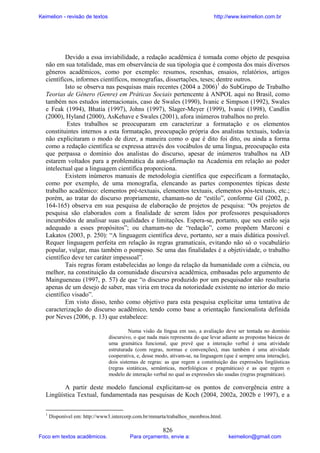 Keimelion - revisão de textos

http://www.keimelion.com.br

Devido a essa inviabilidade, a redação acadêmica é tomada como objeto de pesquisa
não em sua totalidade, mas em observância de sua tipologia que é composta dos mais diversos
gêneros acadêmicos, como por exemplo: resumos, resenhas, ensaios, relatórios, artigos
científicos, informes científicos, monografias, dissertações, teses; dentre outros.
Isto se observa nas pesquisas mais recentes (2004 a 2006)1 do SubGrupo de Trabalho
Teorias de Gênero (Genre) em Práticas Sociais pertencente à ANPOL aqui no Brasil, como
também nos estudos internacionais, caso de Swales (1990), Ivanic e Simpson (1992), Swales
e Feak (1994), Bhatia (1997), Johns (1997), Slager-Meyer (1999), Ivanic (1998), Candlin
(2000), Hyland (2000), AsKehave e Swales (2001), afora inúmeros trabalhos no prelo.
Estes trabalhos se preocuparam em caracterizar a formatação e os elementos
constituintes internos a esta formatação, preocupação própria dos analistas textuais, todavia
não explicitaram o modo de dizer, a maneira como o que é dito foi dito, ou ainda a forma
como a redação científica se expressa através dos vocábulos de uma língua, preocupação esta
que perpassa o domínio dos analistas do discurso, apesar de inúmeros trabalhos na AD
estarem voltados para a problemática da auto-afirmação na Academia em relação ao poder
intelectual que a linguagem científica proporciona.
Existem inúmeros manuais de metodologia científica que especificam a formatação,
como por exemplo, de uma monografia, elencando as partes componentes típicas deste
trabalho acadêmico: elementos pré-textuais, elementos textuais, elementos pós-textuais, etc.;
porém, ao tratar do discurso propriamente, chamam-no de “estilo”, conforme Gil (2002, p.
164-165) observa em sua pesquisa de elaboração de projetos de pesquisa: “Os projetos de
pesquisa são elaborados com a finalidade de serem lidos por professores pesquisadores
incumbidos de analisar suas qualidades e limitações. Espera-se, portanto, que seu estilo seja
adequado a esses propósitos”; ou chamam-no de “redação”, como propõem Marconi e
Lakatos (2003, p. 250): “A linguagem científica deve, portanto, ser a mais didática possível.
Requer linguagem perfeita em relação às regras gramaticais, evitando não só o vocabulário
popular, vulgar, mas também o pomposo. Se uma das finalidades é a objetividade, o trabalho
científico deve ter caráter impessoal”.
Tais regras foram estabelecidas ao longo da relação da humanidade com a ciência, ou
melhor, na constituição da comunidade discursiva acadêmica, embasadas pelo argumento de
Maingueneau (1997, p. 57) de que “o discurso produzido por um pesquisador não resultaria
apenas de um desejo de saber, mas viria em troca da notoriedade existente no interior do meio
científico visado”.
Em visto disso, tenho como objetivo para esta pesquisa explicitar uma tentativa de
caracterização do discurso acadêmico, tendo como base a orientação funcionalista definida
por Neves (2006, p. 13) que estabelece:
Numa visão da língua em uso, a avaliação deve ser tentada no domínio
discursivo, o que nada mais representa do que levar adiante as propostas básicas de
uma gramática funcional, que prevê que a interação verbal é uma atividade
estruturada (com regras, normas e convenções), mas também é uma atividade
cooperativa, e, desse modo, ativam-se, na linguagem (que é sempre uma interação),
dois sistemas de regras: as que regem a constituição das expressões lingüísticas
(regras sintáticas, semânticas, morfológicas e pragmáticas) e as que regem o
modelo de interação verbal no qual as expressões são usadas (regras pragmáticas).

A partir deste modelo funcional explicitam-se os pontos de convergência entre a
Lingüística Textual, fundamentada nas pesquisas de Koch (2004, 2002a, 2002b e 1997), e a
1

Disponível em: http://www3.intercorp.com.br/mmarta/trabalhos_membros.html.

Foco em textos acadêmicos.

826

Para orçamento, envie a:

keimelion@gmail.com

 