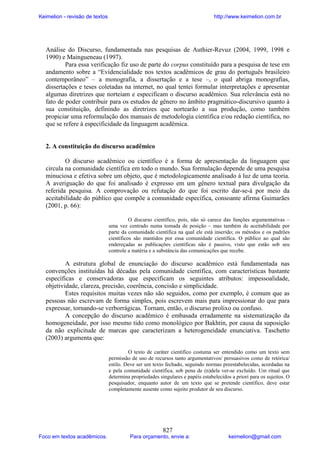 Keimelion - revisão de textos

http://www.keimelion.com.br

Análise do Discurso, fundamentada nas pesquisas de Authier-Revuz (2004, 1999, 1998 e
1990) e Maingueneau (1997).
Para essa verificação fiz uso de parte do corpus constituído para a pesquisa de tese em
andamento sobre a “Evidencialidade nos textos acadêmicos de grau do português brasileiro
contemporâneo” – a monografia, a dissertação e a tese –, o qual abriga monografias,
dissertações e teses coletadas na internet, no qual tentei formular interpretações e apresentar
algumas diretrizes que norteiam e especificam o discurso acadêmico. Sua relevância está no
fato de poder contribuir para os estudos de gênero no âmbito pragmático-discursivo quanto à
sua constituição, definindo as diretrizes que nortearão a sua produção, como também
propiciar uma reformulação dos manuais de metodologia científica e/ou redação científica, no
que se refere à especificidade da linguagem acadêmica.

2. A constituição do discurso acadêmico
O discurso acadêmico ou científico é a forma de apresentação da linguagem que
circula na comunidade científica em todo o mundo. Sua formulação depende de uma pesquisa
minuciosa e efetiva sobre um objeto, que é metodologicamente analisado à luz de uma teoria.
A averiguação do que foi analisado é expresso em um gênero textual para divulgação da
referida pesquisa. A comprovação ou refutação do que foi escrito dar-se-á por meio da
aceitabilidade do público que compõe a comunidade específica, consoante afirma Guimarães
(2001, p. 66):
O discurso científico, pois, não só carece das funções argumentativas –
uma vez centrado numa tomada de posição – mas também de aceitabilidade por
parte da comunidade científica na qual ele está inserido; os métodos e os padrões
científicos são mantidos por essa comunidade científica. O público ao qual são
endereçadas as publicações científicas não é passivo, visto que estão sob seu
controle a matéria e a substância das comunicações que recebe.

A estrutura global de enunciação do discurso acadêmico está fundamentada nas
convenções instituídas há décadas pela comunidade científica, com características bastante
específicas e conservadoras que especificam os seguintes atributos: impessoalidade,
objetividade, clareza, precisão, coerência, concisão e simplicidade.
Estes requisitos muitas vezes não são seguidos, como por exemplo, é comum que as
pessoas não escrevam de forma simples, pois escrevem mais para impressionar do que para
expressar, tornando-se verborrágicas. Tornam, então, o discurso prolixo ou confuso.
A concepção do discurso acadêmico é embasada erradamente na sistematização da
homogeneidade, por isso mesmo tido como monológico por Bakhtin, por causa da suposição
da não explicitude de marcas que caracterizam a heterogeneidade enunciativa. Taschetto
(2003) argumenta que:
O texto de caráter científico costuma ser entendido como um texto sem
permissão de uso de recursos tanto argumentativos/ persuasivos como de retórica/
estilo. Deve ser um texto fechado, seguindo normas preestabelecidas, acordadas na
e pela comunidade científica, sob pena de (n)dela ver-se excluído. Um ritual que
determina propriedades singulares e papéis estabelecidos a priori para os sujeitos. O
pesquisador, enquanto autor de um texto que se pretende científico, deve estar
completamente ausente como sujeito produtor de seu discurso.

Foco em textos acadêmicos.

827

Para orçamento, envie a:

keimelion@gmail.com

 