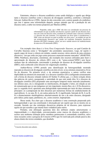 Keimelion - revisão de textos

http://www.keimelion.com.br

Entretanto, observo o discurso acadêmico como sendo dialógico e aquele que abriga
tanto o discurso científico como o discurso de divulgação científica, conforme a distinção
feita por Auhtier-Revuz (1998). Apesar de não concordar com a autora quando ela estabelece
que este é apenas uma reformulação daquele, porque entendo que há a produção de um
discurso outro, a saber nos termos propostos por Martins (2006):
Proponho, então, que o DDC não deva ser considerado um processo de
reformulação em que se produz um discurso segundo a partir de um discurso fonte,
mas sim como um discurso outro, resultante do confronto entre o discurso científico
e o discurso dos não cientistas. Um argumento em favor disto é considerarmos o
DDC como um discurso no qual se produz um efeito-autor2, na medida em que há
um acontecimento discursivo que, pondo em confronto formações discursivas
distintas (DC/DNC) inaugura, assim, um novo sentido através do estabelecimento
de uma nova FD dominante (DDC).

Um exemplo claro disso é o livro Para Compreender Saussure, no qual Castelar de
Carvalho funciona como o “divulgador” dos postulados saussurianos. Logo, tal sujeito é
aquele capaz de trocar a ciência em miúdos, usando recursos vários através de uma estrutura
discursiva, “em que estão em jogo certos processos enunciativamente marcados” (MARTINS,
2006). Paráfrases, descrições, sinonímias, são exemplos dos recursos utilizados para fazer a
aproximação do discurso da ciência (DC) com o do “senso-comum”(DNC) sem haver
nenhum tipo de substituição, tencionando a produção do discurso de divulgação científica
(DDC), mais conhecido como discurso de vulgarização científica.
Authier-Revuz (1999) postula uma identificação da heterogeneidade mostrada
marcada no discurso de divulgação científica em dois níveis: a) na estrutura enunciativa; b) no
fio do discurso. No primeiro nível, o da estrutura enunciativa, a autora verifica uma
duplicidade na estrutura do enunciado: a) o discurso científico (D1) configurado extensamente
sob a forma de discurso relatado indireto (O Senhor X afirma que...) e direto (citação direta
das palavras do outro), assegurando a autoridade do que está sendo dito; b) o discurso de
divulgação científica (D2) projetando uma ancoragem temporal muito marcada (atualmente;
nos últimos anos; etc.) e designando os interlocutores, divulgador e leitor, em relação ao ato
de comunicação que os une (julgamos ser isto importante; mostro-lhes; etc.). O fio discursivo,
que é o segundo nível, apresenta uma dialogicidade representada por meio de duas estruturas
principais: a) a justaposição de dois discursos por numerosas formas de estabelecimento de
equivalência: A, ou seja, B; A, em outras palavras B; A significando, batizado de B; A ou B;
b) o distanciamento metalingüístico alternativamente de um e de outro discurso, designado
pelo itálico, pelas aspas, parênteses, etc., como exterior, inapropriado.
Desse modo, fica claro que o discurso acadêmico é uma construção perpassada pela
heterogeneidade e que sua constituição é alicerçada por um sujeito que ora se mostra ora se
esconde, fazendo uso das estratégias discursivas próprias de tal discurso, para expressar
aquilo em que acredita e que intenta fazer verdadeiro para outros.
Portanto, esta afirmação questiona dois dos atributos citados anteriormente: a
impessoalidade e a objetividade, convencionados como marcos do discurso acadêmico e
aceitos sem nenhuma refutação pelos membros pertencentes à comunidade científica, salvo
raras exceções como a pesquisa de Coracini (1991) que foi motivada pela atitude passiva dos
alunos diante dos textos estudados, que desabafa:

2

Conceito discutido mais adiante.

Foco em textos acadêmicos.

828

Para orçamento, envie a:

keimelion@gmail.com

 