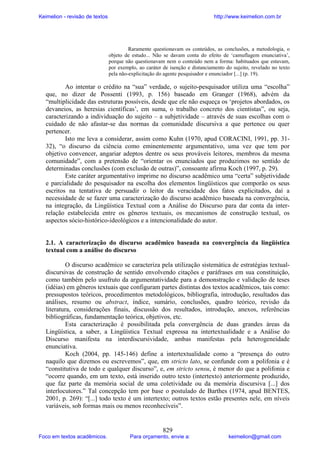 Keimelion - revisão de textos

http://www.keimelion.com.br

Raramente questionavam os conteúdos, as conclusões, a metodologia, o
objeto de estudo... Não se davam conta do efeito de ‘camuflagem enunciativa’,
porque não questionavam nem o conteúdo nem a forma: habituados que estavam,
por exemplo, ao caráter de isenção e distanciamento do sujeito, revelado no texto
pela não-explicitação do agente pesquisador e enunciador [...] (p. 19).

Ao intentar o crédito na “sua” verdade, o sujeito-pesquisador utiliza uma “escolha”
que, no dizer de Possenti (1993, p. 156) baseado em Granger (1968), advém da
“multiplicidade das estruturas possíveis, desde que ele não esqueça os ‘projetos abordados, os
devaneios, as heresias científicas’, em suma, o trabalho concreto dos cientistas”, ou seja,
caracterizando a individuação do sujeito – a subjetividade – através de suas escolhas com o
cuidado de não afastar-se das normas da comunidade discursiva a que pertence ou quer
pertencer.
Isto me leva a considerar, assim como Kuhn (1970, apud CORACINI, 1991, pp. 3132), “o discurso da ciência como eminentemente argumentativo, uma vez que tem por
objetivo convencer, angariar adeptos dentre os seus prováveis leitores, membros da mesma
comunidade”, com a pretensão de “orientar os enunciados que produzimos no sentido de
determinadas conclusões (com exclusão de outras)”, consoante afirma Koch (1997, p. 29).
Este caráter argumentativo imprime no discurso acadêmico uma “certa” subjetividade
e parcialidade do pesquisador na escolha dos elementos lingüísticos que comporão os seus
escritos na tentativa de persuadir o leitor da veracidade dos fatos explicitados, daí a
necessidade de se fazer uma caracterização do discurso acadêmico baseada na convergência,
na integração, da Lingüística Textual com a Análise do Discurso para dar conta da interrelação estabelecida entre os gêneros textuais, os mecanismos de construção textual, os
aspectos sócio-histórico-ideológicos e a intencionalidade do autor.

2.1. A caracterização do discurso acadêmico baseada na convergência da lingüística
textual com a análise do discurso
O discurso acadêmico se caracteriza pela utilização sistemática de estratégias textualdiscursivas de construção de sentido envolvendo citações e paráfrases em sua constituição,
como também pelo usufruto da argumentatividade para a demonstração e validação de teses
(idéias) em gêneros textuais que configuram partes distintas dos textos acadêmicos, tais como:
pressupostos teóricos, procedimentos metodológicos, bibliografia, introdução, resultados das
análises, resumo ou abstract, índice, sumário, conclusões, quadro teórico, revisão da
literatura, considerações finais, discussão dos resultados, introdução, anexos, referências
bibliográficas, fundamentação teórica, objetivos, etc.
Esta caracterização é possibilitada pela convergência de duas grandes áreas da
Lingüística, a saber, a Lingüística Textual expressa na intertextualidade e a Análise do
Discurso manifesta na interdiscursividade, ambas manifestas pela heterogeneidade
enunciativa.
Koch (2004, pp. 145-146) define a intertextualidade como a “presença do outro
naquilo que dizemos ou escrevemos”, que, em stricto lato, se confunde com a polifonia e é
“constitutiva de todo e qualquer discurso”, e, em stricto sensu, é menor do que a polifonia e
“ocorre quando, em um texto, está inserido outro texto (intertexto) anteriormente produzido,
que faz parte da memória social de uma coletividade ou da memória discursiva [...] dos
interlocutores.” Tal concepção tem por base o postulado de Barthes (1974, apud BENTES,
2001, p. 269): “[...] todo texto é um intertexto; outros textos estão presentes nele, em níveis
variáveis, sob formas mais ou menos reconhecíveis”.

Foco em textos acadêmicos.

829

Para orçamento, envie a:

keimelion@gmail.com

 