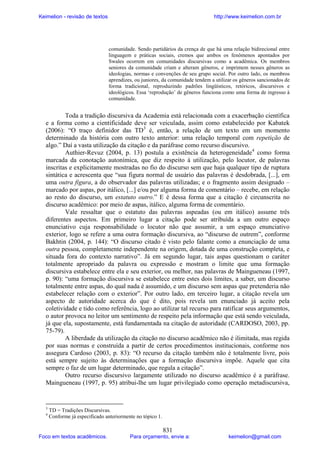 Keimelion - revisão de textos

http://www.keimelion.com.br

comunidade. Sendo partidários da crença de que há uma relação bidirecional entre
linguagem e práticas sociais, cremos que ambos os fenômenos apontados por
Swales ocorrem em comunidades discursivas como a acadêmica. Os membros
seniores da comunidade criam e alteram gêneros, e imprimem nesses gêneros as
ideologias, normas e convenções de seu grupo social. Por outro lado, os membros
aprendizes, ou juniores, da comunidade tendem a utilizar os gêneros sancionados de
forma tradicional, reproduzindo padrões lingüísticos, retóricos, discursivos e
ideológicos. Essa ‘reprodução’ de gêneros funciona como uma forma de ingresso à
comunidade.

Toda a tradição discursiva da Academia está relacionada com a exacerbação científica
e a forma como a cientificidade deve ser veiculada, assim como estabelecido por Kabatek
(2006): “O traço definidor das TD3 é, então, a relação de um texto em um momento
determinado da história com outro texto anterior: uma relação temporal com repetição de
algo.” Daí a vasta utilização da citação e da paráfrase como recurso discursivo.
Authier-Revuz (2004, p. 13) postula a existência da heterogeneidade4 como forma
marcada da conotação autonímica, que diz respeito à utilização, pelo locutor, de palavras
inscritas e explicitamente mostradas no fio do discurso sem que haja qualquer tipo de ruptura
sintática e acrescenta que “sua figura normal de usuário das palavras é desdobrada, [...], em
uma outra figura, a do observador das palavras utilizadas; e o fragmento assim designado –
marcado por aspas, por itálico, [...] e/ou por alguma forma de comentário – recebe, em relação
ao resto do discurso, um estatuto outro.” E é dessa forma que a citação é circunscrita no
discurso acadêmico: por meio de aspas, itálico, alguma forma de comentário.
Vale ressaltar que o estatuto das palavras aspeadas (ou em itálico) assume três
diferentes aspectos. Em primeiro lugar a citação pode ser atribuída a um outro espaço
enunciativo cuja responsabilidade o locutor não que assumir, a um espaço enunciativo
exterior, logo se refere a uma outra formação discursiva, ao “discurso de outrem”, conforme
Bakhtin (2004, p. 144): “O discurso citado é visto pelo falante como a enunciação de uma
outra pessoa, completamente independente na origem, dotada de uma construção completa, e
situada fora do contexto narrativo”. Já em segundo lugar, tais aspas questionam o caráter
totalmente apropriado da palavra ou expressão e mostram o limite que uma formação
discursiva estabelece entre ela e seu exterior, ou melhor, nas palavras de Maingueneau (1997,
p. 90): “uma formação discursiva se estabelece entre estes dois limites, a saber, um discurso
totalmente entre aspas, do qual nada é assumido, e um discurso sem aspas que pretenderia não
estabelecer relação com o exterior”. Por outro lado, em terceiro lugar, a citação revela um
aspecto de autoridade acerca do que é dito, pois revela um enunciado já aceito pela
coletividade e tido como referência, logo ao utilizar tal recurso para ratificar seus argumentos,
o autor provoca no leitor um sentimento de respeito pela informação que está sendo veiculada,
já que ela, supostamente, está fundamentada na citação de autoridade (CARDOSO, 2003, pp.
75-79).
A liberdade da utilização da citação no discurso acadêmico não é ilimitada, mas regida
por suas normas e construída a partir de certos procedimentos institucionais, conforme nos
assegura Cardoso (2003, p. 83): “O recurso da citação também não é totalmente livre, pois
está sempre sujeito às determinações que a formação discursiva impõe. Aquele que cita
sempre o faz de um lugar determinado, que regula a citação”.
Outro recurso discursivo largamente utilizado no discurso acadêmico é a paráfrase.
Maingueneau (1997, p. 95) atribui-lhe um lugar privilegiado como operação metadiscursiva,

3
4

TD = Tradições Discursivas.
Conforme já especificado anteriormente no tópico 1.

Foco em textos acadêmicos.

831

Para orçamento, envie a:

keimelion@gmail.com

 