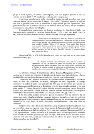 Keimelion - revisão de textos

http://www.keimelion.com.br

já que o autor expressa, ou melhor, tenta explicar, com suas próprias palavras a idéia de
outrem. Cardoso (2003, p. 79) parafraseia a idéia do autor e sugere que:
A paráfrase metadiscursiva acaba colocando o locutor que dela se utiliza num plano
acima do locutor comum, em termos de locutor “autorizado”. Enquanto o segundo se contenta
em usar as palavras com todas as armadilhas e imperfeições que elas apresentam como
palavras disponíveis, o primeiro tem delas um domínio maior, no sentido em que é capaz de
dominar essas armadilhas e imperfeições.
O segundo fator caracterizante do discurso acadêmico é a interdiscursividade – ou
heterogeneidade constitutiva, conforme Authier-Revuz (1982) –, que, para Koch (2002, p.
60), pode ter sua definição aproximada da intertextualidade, visto que argumenta:
É nesse sentido que Maingueneau (1976:39) afirma ser o intertexto um
componente decisivo das condições de produção: “um discurso não vem ao mundo
numa inocente solitude, mas constrói-se através de um já-dito em relação ao qual
toma posição”. Também Pêcheux (1969) escreve: “Deste modo, dado discurso
envia a outro, frente ao qual é uma resposta direta ou indireta, ou do qual ele
‘orquestra’ os termos principais, ou cujos argumentos destrói. Assim é que o
processo discursivo não tem, de direito, um início: o discurso se estabelece sempre
sobre um discurso prévio...”.

Mussalim (2001, p. 129) define interdiscurso como um espaço de trocas entre vários
discursos e afirma que:
Os diversos discursos que atravessam uma FD não passam de
componentes, ou seja, em termos de gênese, tais discursos não se constituem
independentemente uns dos outros para serem, em seguida, postos em relação, mas
se formam de maneira regulada no interior de um interdiscurso. Será a relação
interdiscursiva, pois, que estruturará a identidade das FDs em questão.

Ao afirmar o primado do interdiscurso sobre o discurso, Maingueneau (1997, p. 111)
postula que o sentido do texto não é fechado em si mesmo, mas dependente das relações
estabelecidas entre os vários discursos no universo, campo e espaço discursivos.
Entende-se por “universo discursivo” o conjunto finito e irrepresentável de FDs de
todos os tipos que coexistem, ou melhor, interagem em uma conjuntura. Já “campo
discursivo” é definível como um conjunto de FDs que se encontram em relação de
concorrência, em sentido amplo, e se delimitam, pois, por uma posição enunciativa em uma
dada região. O “espaço discursivo”, enfim, delimita um subconjunto do campo discursivo,
ligando pelo menos duas FDs que, supõe-se, mantêm relações privilegiadas, cruciais para a
compreensão dos discursos considerados (MAINGUENEAU, 1997, pp. 116-117).
É na troca entre campos discursivos que se concretiza a rede de remissões de um
campo para outro (citações explícitas, esquemas tácitos ou captações...), logo, no confronto
com um discurso de certo campo, o autor francês confirma que um sujeito encontra elementos
elaborados em outro lugar, os quais, intervindo sub-repticiamente, criam um efeito de
evidência.
Tal processo é a base do discurso acadêmico, que integra em sua formulação esta rede
de remissões, a qual se expressa pelas várias formas da heterogeneidade mostrada ou nãoexpressa pela heterogeneidade constitutiva. Sobre esta não-expressão, Maingueneau (1997, p.
120) argumenta que “mesmo na ausência de qualquer marca de heterogeneidade mostrada,
toda unidade de sentido, qualquer que seja seu tipo, pode estar inscrita em uma relação
essencial com uma outra, aquela do ou dos discursos em relação aos quais o discurso de que
ela deriva define sua identidade”.

Foco em textos acadêmicos.

832

Para orçamento, envie a:

keimelion@gmail.com

 