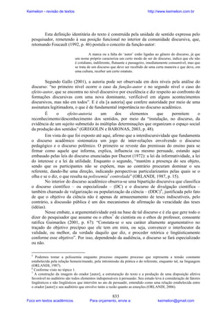 Keimelion - revisão de textos

http://www.keimelion.com.br

Esta definição identitária do texto é construída pela unidade de sentido expressa pelo
pesquisador, remetendo à sua posição funcional no interior da comunidade discursiva, que,
retomando Foucault (1992, p. 46) postula o conceito da função-autor:
A marca ou a falta do ‘autor’ estão ligadas ao gênero do discurso, já que
um nome próprio caracteriza um certo modo de ser do discurso, indica que ele não
é cotidiano, indiferente, flutuante e passageiro, imediatamente consumível, mas que
se trata de um discurso que deve ser recebido de uma certa maneira e que deve, em
uma cultura, receber um certo estatuto.

Segundo Gallo (2001), a autoria pode ser observada em dois níveis pela análise do
discurso: “no primeiro nível ocorre o caso da função-autor e no segundo nível o caso do
efeito-autor, que se encontra no nível discursivo por excelência e diz respeito ao confronto de
formações discursivas com uma nova dominante, verificável em alguns acontecimentos
discursivos, mas não em todos”. E é ela [a autoria] que confere autoridade por meio de uma
assinatura legitimadora, o que é de fundamental importância no discurso acadêmico.
É
o
efeito-autoria
um
dos
elementos
que
permitem
o
reconhecimento/desconhecimento dos sentidos, por meio da “instalação, no discurso, da
evidência de um sujeito submetido às múltiplas determinações que organizam o espaço social
da produção dos sentidos” (GREGOLIN e BARONAS, 2003, p. 48).
Em vista do que foi exposto até aqui, afirmo que a interdiscursividade que fundamenta
o discurso acadêmico sistematiza um jogo de inter-relações envolvendo o discurso
pedagógico e o discurso polêmico. O primeiro se reveste das premissas do ensino para se
firmar como aquele que informa, explica, influencia ou mesmo persuade, estando aqui
embasado pelas leis do discurso enunciadas por Ducrot (1972): a lei da informatividade, a lei
do interesse e a lei da utilidade. Enquanto o segundo, “mantém a presença do seu objeto,
sendo que os participantes não se expõem, mas ao contrário procuram dominar o seu
referente, dando-lhe uma direção, indicando perspectivas particularizantes pelas quais se o
olha e se o diz, o que resulta na polissemia5 controlada” (ORLANDI, 1987, p. 15).
No interior do discurso acadêmico observa-se uma bipartição discursiva que classifica
o discurso científico – ou especializado – (DC) e o discurso de divulgação científica –
também chamado de vulgarização ou popularização da ciência – (DDC)6, justificada pelo fato
de que o objetivo da ciência não é apenas de armazenamento de teses indiscutíveis, pelo
contrário, a discussão pública é um dos mecanismos de afirmação da veracidade das teses
(idéias).
Nesse embate, a argumentatividade está na base de tal discurso e é ela que gere todo o
dizer do pesquisador que assume ou o ethos7 de cientista ou o ethos de professor, consoante
ratifica Guimarães (2001, p. 67): “Constata-se o seu caráter altamente argumentativo no
traçado do objetivo precípuo que ele tem em mira, ou seja, convencer o interlocutor da
validade, ou melhor, da verdade daquilo que diz, e proceder retórica e lingüisticamente
conforme esse objetivo”. Por isso, dependendo da audiência, o discurso se fará especializado
ou não.
5

Podemos tomar a polissemia enquanto processo enquanto processo que representa a tensão constante
estabelecida pela relação homem/mundo, pela intromissão da prática e do referente, enquanto tal, na linguagem
(ORLANDI, 1987).
6
Conforme visto no tópico 1.
7
A construção da imagem do orador [autor], a estruturação do texto e a produção de uma disposição afetiva
favorável no auditório são todos elementos indispensáveis à persuasão. Seu estudo leva à consideração de fatores
lingüísticos e não lingüísticos que intervêm no ato de persuadir, entendido como uma relação estabelecida entre
o orador [autor] e seu auditório que envolve tanto a razão quanto as emoções (ORLANDI, 2006).

Foco em textos acadêmicos.

833

Para orçamento, envie a:

keimelion@gmail.com

 