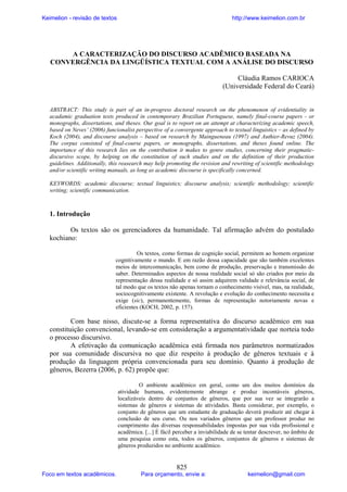 Keimelion - revisão de textos

http://www.keimelion.com.br

A CARACTERIZAÇÃO DO DISCURSO ACADÊMICO BASEADA NA
CONVERGÊNCIA DA LINGÜÍSTICA TEXTUAL COM A ANÁLISE DO DISCURSO
Cláudia Ramos CARIOCA
(Universidade Federal do Ceará)

ABSTRACT: This study is part of an in-progress doctoral research on the phenomenon of evidentiality in
acadamic graduation texts produced in contemporary Brazilian Portuguese, namely final-course papers - or
monographs, dissertations, and theses. Our goal is to report on an attempt at characterizing academic speech,
based on Neves’ (2006) funcionalist perspective of a convergente approach to textual linguistics – as defined by
Koch (2004), and discourse analysis – based on research by Maingueneau (1997) and Authier-Revuz (2004).
The corpus consisted of final-course papers, or monographs, dissertations, and theses found online. The
importance of this research lies on the contribution it makes to genre studies, concerning their pragmaticdiscursivo scope, by helping on the constitution of such studies and on the definition of their production
guidelines. Additionally, this reasearch may help promoting the revision and rewriting of scientific methodology
and/or scientific writing manuals, as long as academic discourse is specifically concerned.
KEYWORDS: academic discourse; textual linguistics; discourse analysis; scientific methodology; scientific
writing; scientific communication.

1. Introdução
Os textos são os gerenciadores da humanidade. Tal afirmação advém do postulado
kochiano:
Os textos, como formas de cognição social, permitem ao homem organizar
cognitivamente o mundo. E em razão dessa capacidade que são também excelentes
meios de intercomunicação, bem como de produção, preservação e transmissão do
saber. Determinados aspectos de nossa realidade social só são criados por meio da
representação dessa realidade e só assim adquirem validade e relevância social, de
tal modo que os textos não apenas tornam o conhecimento visível, mas, na realidade,
sociocognitivamente existente. A revolução e evolução do conhecimento necessita e
exige (sic), permanentemente, formas de representação notoriamente novas e
eficientes (KOCH, 2002, p. 157).

Com base nisso, discute-se a forma representativa do discurso acadêmico em sua
constituição convencional, levando-se em consideração a argumentatividade que norteia todo
o processo discursivo.
A efetivação da comunicação acadêmica está firmada nos parâmetros normatizados
por sua comunidade discursiva no que diz respeito à produção de gêneros textuais e à
produção da linguagem própria convencionada para seu domínio. Quanto à produção de
gêneros, Bezerra (2006, p. 62) propõe que:
O ambiente acadêmico em geral, como um dos muitos domínios da
atividade humana, evidentemente abrange e produz incontáveis gêneros,
localizáveis dentro de conjuntos de gêneros, que por sua vez se integrarão a
sistemas de gêneros e sistemas de atividades. Basta considerar, por exemplo, o
conjunto de gêneros que um estudante de graduação deverá produzir até chegar à
conclusão de seu curso. Ou nos variados gêneros que um professor produz no
cumprimento das diversas responsabilidades impostas por sua vida profissional e
acadêmica. [...] É fácil perceber a inviabilidade de se tentar descrever, no âmbito de
uma pesquisa como esta, todos os gêneros, conjuntos de gêneros e sistemas de
gêneros produzidos no ambiente acadêmico.

Foco em textos acadêmicos.

825

Para orçamento, envie a:

keimelion@gmail.com

 