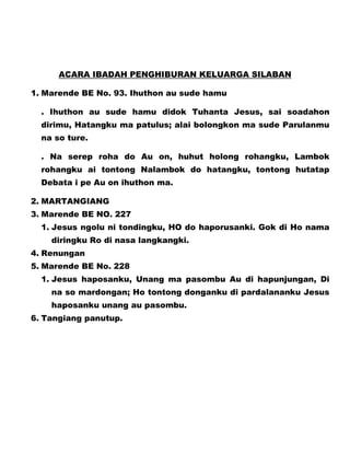 ACARA IBADAH PENGHIBURAN KELUARGA SILABAN
1. Marende BE No. 93. Ihuthon au sude hamu
. Ihuthon au sude hamu didok Tuhanta Jesus, sai soadahon
dirimu, Hatangku ma patulus; alai bolongkon ma sude Parulanmu
na so ture.
. Na serep roha do Au on, huhut holong rohangku, Lambok
rohangku ai tontong Nalambok do hatangku, tontong hutatap
Debata i pe Au on ihuthon ma.
2. MARTANGIANG
3. Marende BE NO. 227
1. Jesus ngolu ni tondingku, HO do haporusanki. Gok di Ho nama
diringku Ro di nasa langkangki.
4. Renungan
5. Marende BE No. 228
1. Jesus haposanku, Unang ma pasombu Au di hapunjungan, Di
na so mardongan; Ho tontong donganku di pardalananku Jesus
haposanku unang au pasombu.
6. Tangiang panutup.

 