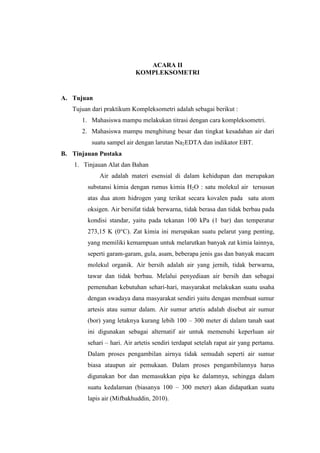 ACARA II
KOMPLEKSOMETRI
A. Tujuan
Tujuan dari praktikum Kompleksometri adalah sebagai berikut :
1. Mahasiswa mampu melakukan titrasi dengan cara kompleksometri.
2. Mahasiswa mampu menghitung besar dan tingkat kesadahan air dari
suatu sampel air dengan larutan Na2EDTA dan indikator EBT.
B. Tinjauan Pustaka
1. Tinjauan Alat dan Bahan
Air adalah materi esensial di dalam kehidupan dan merupakan
substansi kimia dengan rumus kimia H2O : satu molekul air tersusun
atas dua atom hidrogen yang terikat secara kovalen pada satu atom
oksigen. Air bersifat tidak berwarna, tidak berasa dan tidak berbau pada
kondisi standar, yaitu pada tekanan 100 kPa (1 bar) dan temperatur
273,15 K (0°C). Zat kimia ini merupakan suatu pelarut yang penting,
yang memiliki kemampuan untuk melarutkan banyak zat kimia lainnya,
seperti garam-garam, gula, asam, beberapa jenis gas dan banyak macam
molekul organik. Air bersih adalah air yang jernih, tidak berwarna,
tawar dan tidak berbau. Melalui penyediaan air bersih dan sebagai
pemenuhan kebutuhan sehari-hari, masyarakat melakukan suatu usaha
dengan swadaya dana masyarakat sendiri yaitu dengan membuat sumur
artesis atau sumur dalam. Air sumur artetis adalah disebut air sumur
(bor) yang letaknya kurang lebih 100 – 300 meter di dalam tanah saat
ini digunakan sebagai alternatif air untuk memenuhi keperluan air
sehari – hari. Air artetis sendiri terdapat setelah rapat air yang pertama.
Dalam proses pengambilan airnya tidak semudah seperti air sumur
biasa ataupun air pemukaan. Dalam proses pengambilannya harus
digunakan bor dan memasukkan pipa ke dalamnya, sehingga dalam
suatu kedalaman (biasanya 100 – 300 meter) akan didapatkan suatu
lapis air (Mifbakhuddin, 2010).
 