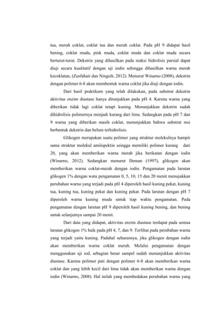 tua, merah coklat, coklat tua dan merah coklat. Pada pH 9 didapat hasil
bening, coklat muda, pink muda, coklat muda dan coklat muda secara
berturut-turut. Dekstrin yang dihasilkan pada reaksi hidrolisis parsial dapat
diuji secara kualitatif dengan uji iodin sehingga dihasilkan warna merah
kecoklatan, (Zusfahair dan Ningsih, 2012). Menurut Winarno (2008), dekstrin
dengan polimer 6-8 akan membentuk warna coklat jika diuji dengan iodin.
Dari hasil praktikum yang telah dilakukan, pada substrat dekstrin
aktivitas enzim diastase hanya ditunjukkan pada pH 4. Karena warna yang
diberikan tidak lagi coklat tetapi kuning. Menunjukkan dekstrin sudah
dihidrolisis polimernya menjadi kurang dari lima. Sedangkan pada pH 7 dan
9 warna yang diberikan masih coklat, menunjukkan bahwa substrat msi
berbentuk dekstrin dan belum terhidrolisis.
Glikogen merupakan suatu polimer yang struktur molekulnya hampir
sama struktur molekul amilopektin seingga memiliki polimer kurang

dari

20, yang akan memberikan warna merah jika berikatan dengan iodin
(Winarno, 2012). Sedangkan menurut Deman (1997), glikogen akan
memberikan warna coklat-merah dengan iodin. Pengamatan pada larutan
glikogen 1% dengan watu pengamatan 0, 5, 10, 15 dan 20 menit menujukkan
perubahan warna yang terjadi pada pH 4 diperoleh hasil kuning pekat, kuning
tua, kuning tua, kuning pekat dan kuning pekat. Pada larutan dengan pH 7
diperoleh warna kuning muda untuk tiap waktu pengamatan. Pada
pengamatan dengan larutan pH 9 diperoleh hasil kuning bening, dan bening
untuk selanjutnya sampai 20 menit.
Dari data yang didapat, aktivitas enzim diastase terdapat pada semua
larutan glikogen 1% baik pada pH 4, 7, dan 9. Terlihat pada perubahan warna
yang terjadi yaitu kuning. Padahal seharusnya, jika glikogen dengan iodin
akan memberikan warna coklat merah. Melalui pengamatan dengan
menggunakan uji iod, sebagian besar sampel sudah menunjukkan aktivitas
diastase. Karena polimer pati dengan polimer 6-8 akan memberikan warna
coklat dan yang lebih kecil dari lima tidak akan memberikan warna dengan
iodin (Winarno, 2008). Hal inilah yang membedakan perubahan warna yang

 