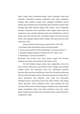 iodine. Reaksi antara polisakarida dengan iodine membentuk rantai pada
poliiodida. Polisakarida umumnya membentuk rantai heliks (melingkar),
sehingga dapat berikatan dengan iodin, sedangkan karbohidrat berantai
pendek seperti disakarida dan monosakarida tidak membentuk struktur heliks
sehingga tidak dapat berikatan dengan iodin (Anonim, 2011). Karbohidrat
golongan polisakarida akan memberikan reaksi dengan larutan iodin dan
memberikan warna spesifik bergantung pada jenis karbohidratnya. Amilosa
dengan iodin akan berwarna biru, amilopektin dengan iodin akan berwarna
merah violet, glikogen maupun dekstrin dengan iodin akan berwarna merah
coklat (Sari, 2012).
Analisis kualitatif enzim diastase menurut SNI 01-3545-1994:
a. Satu bagian madu dicampurkan dengan dua bagian akuades.
b. Larutan madu diambil 10 ml dan ditambah-kan 1 ml larutan amilum 1%.
c. Dipanaskan dengan penangas air elektrik suhu 450C selama 1 jam.
d. Ditambahkan 1 ml larutan iod 0,0007 N.
Keterangan: Jika berwarna biru, enzim diastase negatif. Jika berwarna
kehijauan atau coklat, enzim diastase positif (Suseno, 2012)
Pati bila berikatan dengan iodium akan menghasilkan warna biru
karena struktur molekul pati yang berbentuk spiral, sehingga akan mengikat
molekul yodium dan membentuk warna biru. Berdasarkan penelitian
diperoleh bahwa pati akan merefleksikan warna biru bila polimer glukosanya
lebih besar dari 20 (seperti amilosa). Bila polimer glukosanya kurang dari 20,
seperti amilopektin, akan dihasilkan warna merah atau ungu-coklat.
Sedangkan polimer yang lebih kecil dari lima, tidak memberi warna dengan
iodium (Benyamin, 2010). Dibuktikan bahwa yang terbentuk dari hasil
fermentasi bukan amilum melalui pengujian terhadap larutan selulosa bakteri
dengan penambahan larutan iodin tidak membentuk warna biru, seperti
halnya terhadap larutan amilum akan membentuk larutan yang berwarna biru
(Tampubolon, 2008).

 