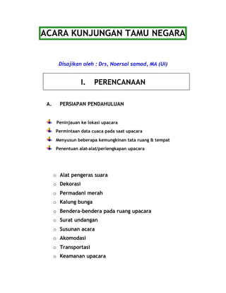 ACARA KUNJUNGAN TAMU NEGARA 
Disajikan oleh : Drs, Noersal samad, MA (UI) 
I. PERENCANAAN 
A. PERSIAPAN PENDAHULUAN 
Peninjauan ke lokasi upacara 
Permintaan data cuaca pada saat upacara 
Menyusun beberapa kemungkinan tata ruang & tempat 
Penentuan alat-alat/perlengkapan upacara 
o Alat pengeras suara 
o Dekorasi 
o Permadani merah 
o Kalung bunga 
o Bendera-bendera pada ruang upacara 
o Surat undangan 
o Susunan acara 
o Akomodasi 
o Transportasi 
o Keamanan upacara 
 