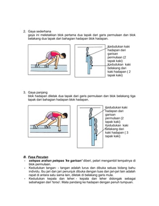 2. Gaya sederhana
gaya ini meletakkan blok pertama dua tapak dari garis permulaan dan blok
belakang dua tapak dari bahagian hadapan blok hadapan.
3. Gaya panjang
blok hadapan diletak dua tapak dari garis permulaan dan blok belakang tiga
tapak dari bahagian hadapan blok hadapan.
B. Fasa Pecutan
- selepas arahan pelepas 'ke garisan' diberi, pelari mengambil tempatnya di
blok permulaan.
- Kedudukan tangan: - tangan adalah lurus dan dibuka seluas bidang bahu
individu. Ibu jari dan jari penunjuk dibuka dengan luas dan jari-jari lain adalah
rapat di antara satu sama lain, diletak di belakang garis mula.
- Kedudukan kepala dan leher: - kepala dan leher didongak sebagai
sebahagian dari 'torso'. Mata pandang ke hadapan dengan penuh tumpuan.
Kedudukan kaki
hadapan dari
garisan
permulaan (2
tapak kaki)
Kedudukan kaki
belakang dari
kaki hadapan ( 2
tapak kaki)
Kedudukan kaki
hadapan dari
garisan
permulaan (2
tapak kaki)
Kedudukan kaki
belakang dari
kaki hadapan ( 3
tapak kaki)
 