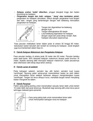 - Selepas arahan 'sedia' diberikan, pinggul diangkat tinggi dan badan
dicondong ke hadapan.
- Pergerakan tangan dan kaki- selepas ' bang' atau tembakan pistol,
pergerakan ke hadapan dimulakan. Diikuti dengan pergerakan kuat tangan
dan kaki.- tangan yang bertentangan dengan kaki belakang memulakan
pergerakan ke hadapan.
Fasa pecutan melibatkan larian dalam jarak di antara 30 hingga 60 meter,
kedudukan badan berubah dari rendah ke condong ke hadapan. Jarak langkah
juga turut bertambah dalam fasa ini.
C. Teknik Kelajuan Maksimum dan Pengekalan Kelajuan
Fasa pecutan berlaku di antara jarak 30 meter dan 60 meter. Pecutan berlaku
pada awal larian. 95% daripada kelajuan maksimum dicapai pada kira-kira 18
meter. Apabila seorang atlet mencapai kelajuan maksimum, kadar pecutannya
akan ditentukan oleh tahap daya tahan ototnya.
D. Teknik Larian di selekoh
Pada bahagian selekoh, semakin laju atlit berlari, semakin kuat kuasa
'centrifugal'. Seorang pelari seharusnya merendahkan badan ke arah dalam
untuk memastikan larian selekoh berkesan ataupun mengimbangkan kuasa
'centrifugal'. Tangan kiri terus dihayun lurus, manakala tangan kanan menyilang
badan mengarah ke dalam.
E. Teknik Penamat
Faktor yang paling penting untuk menamatkan sesuatu larian ialah untuk berlari
10 meter lebih dari jarak lariannya. Mustahak bagi seorang atlit untuk terus pecut
sehingga melewati garis penamat.
- Tangan lain digerakkkan ke belakang
dengan kuat.
- Tangan dibengkokkan 90 darjah
- Lutut belakang digerakkan ke hadapan
dengan cepat dan pada tahap rendah. Kaki
hadapan diluruskan sepenuhnya.
Cara yang paling baik untuk menamatkan larian ialah
untuk menonjolkan bahagian torso ke hadapan
 