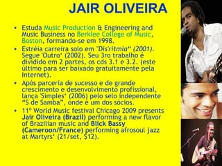 JAIR OLIVEIRA
• Estuda Music Production & Engineering and
Music Business no Berklee College of Music,
Boston, formando-se em 1998.
• Estréia carreira solo em "Dis'ritmia“ (2001).
Segue 'Outro‘ (2002). Seu 3ro trabalho é
dividido em 2 partes, os cds 3.1 e 3.2. (este
último para ser baixado gratuitamente pela
Internet).
• Após parceria de sucesso e de grande
crescimento e desenvolvimento profissional,
lança 'Simples‘ (2006) pelo selo independente
“S de Samba”, onde é um dos sócios.
• 11º World Music festival Chicago 2009 presents
Jair Oliveira (Brazil) performing a new flavor
of Brazilian music and Blick Bassy
(Cameroon/France) performing afrosoul jazz
at Martyrs‘ (21/set, $12).

 