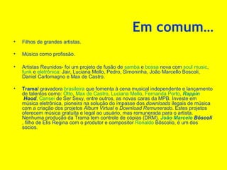Em comum…
•

Filhos de grandes artistas.

•

Música como profissão.

•

Artistas Reunidos- foi um projeto de fusão de samba e bossa nova com soul music,
funk e eletrônica: Jair, Luciana Mello, Pedro, Simoninha, João Marcello Boscoli,
Daniel Carlomagno e Max de Castro.

•

Trama/ gravadora brasileira que fomenta à cena musical independente e lançamento
de talentos como: Otto, Max de Castro, Luciana Mello, Fernanda Porto, Rappin
Hood, Cansei de Ser Sexy, entre outros, as novas caras da MPB. Investe em
música eletrônica, pioneira na solução do impasse dos downloads ilegais de música
com a criação dos projetos Álbum Virtual e Download Remunerado. Estes projetos
oferecem música gratuita e legal ao usuário, mas remunerada para o artista.
Nenhuma produção da Trama tem controle de cópias (DRM). João Marcelo Bôscoli
, filho de Elis Regina com o produtor e compositor Ronaldo Bôscolio, é um dos
socios.

 