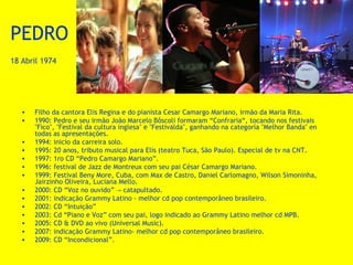 PEDRO
18 Abril 1974

•
•
•
•
•
•
•
•
•
•
•
•
•
•

Filho da cantora Elis Regina e do pianista Cesar Camargo Mariano, irmão da Maria Rita.
1990: Pedro e seu irmão João Marcelo Bôscoli formaram “Confraria“, tocando nos festivais
"Fico", "Festival da cultura inglesa" e "Festivalda", ganhando na categoría "Melhor Banda" en
todas as apresentações.
1994: inicio da carreira solo.
1995: 20 anos, tributo musical para Elis (teatro Tuca, São Paulo). Especial de tv na CNT.
1997: 1ro CD “Pedro Camargo Mariano”.
1996: festival de Jazz de Montreux com seu pai César Camargo Mariano.
1999: Festival Beny More, Cuba, com Max de Castro, Daniel Carlomagno, Wilson Simoninha,
Jairzinho Oliveira, Luciana Mello.
2000: CD “Voz no ouvido” → catapultado.
2001: indicação Grammy Latino - melhor cd pop contemporâneo brasileiro.
2002: CD “Intuição”
2003: Cd “Piano e Voz” com seu pai, logo indicado ao Grammy Latino melhor cd MPB.
2005: CD & DVD ao vivo (Universal Music).
2007: indicação Grammy Latino- melhor cd pop contemporâneo brasileiro.
2009: CD “Incondicional”.

 