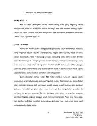 f. Barangan lain yang difikirkan perlu.
LARIAN PECUT
Kini kita akan bincangkan secara khusus setiap acara yang tergolong dalam
kategori lari pecut ini. Walaupun secara umumnya kita telah ketahui tentang aspek-
aspek lari pecut, adalah perlu kita mengetahui lebih mendalam beberapa perbezaan
antara ketiga-tiga acara pecut ini.
Acara 100 meter
Acara 100 meter adalah dianggap sebagai acara untuk menentukan manusia
yang terpantas dalam sesuatu kejohanan atau negara atau wilayah, malah di dunia
secara tidak rasmi. Acara ini dianggap sebagai acara yang paling istimewa dan diminati
ramai terutamanya di kalangan peminat sukan olahraga. Tidak hairanlah sesiapa yang
mahu menceburi diri dalam bidang larian ini akan terlebih dahulu didedahkan dengan
acara ini. Oleh kerana masa yang diambil dalam acara ini terlalu singkat maka segala
aspek lariannya perlu diberikan perhatian oleh setiap pelari.
Boleh dikatakan semua pelari 100 meter memberi tumpuan kepada acara
memulakan larian iaitu sesuatu aspek yang paling penting dalam acara lari pecut. Pelari
akan melonjak daripada blok permulaan sebaik sahaja isyarat diberikan oleh pegawai
pelepas. Kemudiannya pelari akan mula memecut dan mengekalkan pecutan itu
sehingga ke garisan penamat. Sebelum berlepas pelari akan menumpukan sepenuh
perhatian kepada pegawai pelepas untuk membunyikan pistol. Pelari juga harus bijak
dan pantas bertindak terhadap kemungkinan pelepas yang agak awal atau lewat
melepaskan tembakan pistol.
Noorfarrawati Binti Mohd Halil
D20032016972
BUKU LOG
OLAHRAGA ( KSS 1122 )
10
 