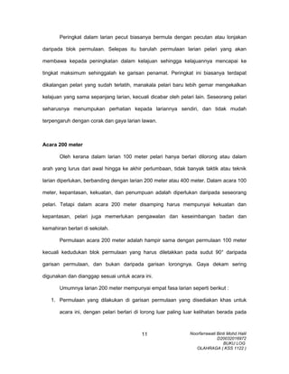 Peringkat dalam larian pecut biasanya bermula dengan pecutan atau lonjakan
daripada blok permulaan. Selepas itu barulah permulaan larian pelari yang akan
membawa kepada peningkatan dalam kelajuan sehingga kelajuannya mencapai ke
tingkat maksimum sehinggalah ke garisan penamat. Peringkat ini biasanya terdapat
dikalangan pelari yang sudah terlatih, manakala pelari baru lebih gemar mengekalkan
kelajuan yang sama sepanjang larian, kecuali dicabar oleh pelari lain. Seseorang pelari
seharusnya menumpukan perhatian kepada lariannya sendiri, dan tidak mudah
terpengaruh dengan corak dan gaya larian lawan.
Acara 200 meter
Oleh kerana dalam larian 100 meter pelari hanya berlari dilorong atau dalam
arah yang lurus dari awal hingga ke akhir perlumbaan, tidak banyak taktik atau teknik
larian diperlukan, berbanding dengan larian 200 meter atau 400 meter. Dalam acara 100
meter, kepantasan, kekuatan, dan penumpuan adalah diperlukan daripada seseorang
pelari. Tetapi dalam acara 200 meter disamping harus mempunyai kekuatan dan
kepantasan, pelari juga memerlukan pengawalan dan keseimbangan badan dan
kemahiran berlari di sekolah.
Permulaan acara 200 meter adalah hampir sama dengan permulaan 100 meter
kecuali kedudukan blok permulaan yang harus diletakkan pada sudut 90° daripada
garisan permulaan, dan bukan daripada garisan lorongnya. Gaya dekam sering
digunakan dan dianggap sesuai untuk acara ini.
Umumnya larian 200 meter mempunyai empat fasa larian seperti berikut :
1. Permulaan yang dilakukan di garisan permulaan yang disediakan khas untuk
acara ini, dengan pelari berlari di lorong luar paling luar kelihatan berada pada
Noorfarrawati Binti Mohd Halil
D20032016972
BUKU LOG
OLAHRAGA ( KSS 1122 )
11
 