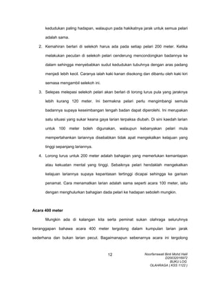 kedudukan paling hadapan, walaupun pada hakikatnya jarak untuk semua pelari
adalah sama.
2. Kemahiran berlari di selekoh harus ada pada setiap pelari 200 meter. Ketika
melakukan pecutan di selekoh pelari cenderung mencondongkan badannya ke
dalam sehingga menyebabkan sudut kedudukan tubuhnya dengan aras padang
menjadi lebih kecil. Caranya ialah kaki kanan disokong dan dibantu oleh kaki kiri
semasa mengambil selekoh ini.
3. Selepas melepasi selekoh pelari akan berlari di lorong lurus pula yang jaraknya
lebih kurang 120 meter. Ini bermakna pelari perlu mengimbangi semula
badannya supaya keseimbangan tengah badan dapat diperolehi. Ini merupakan
satu situasi yang sukar keana gaya larian terpaksa diubah. Di sini kaedah larian
untuk 100 meter boleh digunakan, walaupun kebanyakan pelari mula
mempertahankan lariannya disebabkan tidak apat mengekalkan kelajuan yang
tinggi sepanjang lariannya.
4. Lorong lurus untuk 200 meter adalah bahagian yang memerlukan kemantapan
atau kekuatan mental yang tinggi. Sebaiknya pelari hendaklah mengekalkan
kelajuan lariannya supaya kepantasan tertinggi dicapai sehingga ke garisan
penamat. Cara menamatkan larian adalah sama seperti acara 100 meter, iaitu
dengan menghulurkan bahagian dada pelari ke hadapan seboleh mungkin.
Acara 400 meter
Mungkin ada di kalangan kita serta peminat sukan olahraga seluruhnya
beranggapan bahawa acara 400 meter tergolong dalam kumpulan larian jarak
sederhana dan bukan larian pecut. Bagaimanapun sebenarnya acara ini tergolong
Noorfarrawati Binti Mohd Halil
D20032016972
BUKU LOG
OLAHRAGA ( KSS 1122 )
12
 