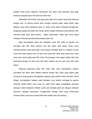 sebagai acara pecut, walaupun mempunyai cara larian yang tersendiri yang agak
berlainan daripada acara 100 meter dan 200 meter.
Disebabkan jarak larian yang agak jauh pelari harus dapat merancang lariannya
dengan baik. Ini penting kerana tidak mungkin seorang pelari dapat berlari pada
kelajuan yang sama sepanjang jarak itu. Pelari harus dapat mengawal penggunaan
tenaganya supaya dia boleh dan mampu berlari dengan kederasan yang optimum dan
memecut pada jarak yang tertentu. Dalam perlumbaan, pelari juga harus dapat
mengukur kekuatannya berbanding dengan pelari lain.
Bagi memudahkan larian kita bahagikan jarak 400 meter ini kepada dua
peringkat iaitu 200 meter pertama dan 200 meter yang kedua. Pelari harus
memperuntukkan masa yang wajar untuk sesuatu peringkat jarak ini, misalnya 25 saat
untuk 200 meter pertama dan 25 saat untuk jarak 200 meter yang kedua atau masa
yang sama untuk setiap jarak 200 meter. Perancangan masa begini adalah lebih baik
berbanding dengan 30 saat untuk 200 meter pertama dan 25 saat untuk 200 meter
kedua.
Biasanya seseorang pelari 400 meter akan cuba mendapatkan sesuatu
permulaan dan larian pada selekoh pertama dengan baik, larian yang selesa pada
lorong lurus yang pertama meningkatkan kelajuan pada selekoh kedua dan akhir, diikuti
dengan meningkatkan kelajuan pada bahagian lurus terakhir sehingga ke garisan
penamat. Ketika berlari untuk acara ini, pelari harus dapat mengekalkan lariannya
walaupun dalam keadaaan tertekan, sama ada daripada pelari lain ataupun daripada
penonton. Sebagai kesimpulan, menggunakan strategi larian yang bersesuaian
terutama dalam acara pecut seperti 400 meter adalah perlu dan penting.
Noorfarrawati Binti Mohd Halil
D20032016972
BUKU LOG
OLAHRAGA ( KSS 1122 )
13
 