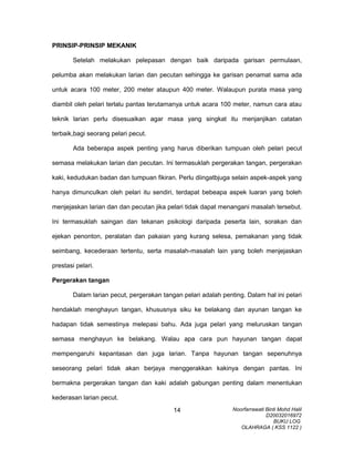 PRINSIP-PRINSIP MEKANIK
Setelah melakukan pelepasan dengan baik daripada garisan permulaan,
pelumba akan melakukan larian dan pecutan sehingga ke garisan penamat sama ada
untuk acara 100 meter, 200 meter ataupun 400 meter. Walaupun purata masa yang
diambil oleh pelari terlalu pantas terutamanya untuk acara 100 meter, namun cara atau
teknik larian perlu disesuaikan agar masa yang singkat itu menjanjikan catatan
terbaik,bagi seorang pelari pecut.
Ada beberapa aspek penting yang harus diberikan tumpuan oleh pelari pecut
semasa melakukan larian dan pecutan. Ini termasuklah pergerakan tangan, pergerakan
kaki, kedudukan badan dan tumpuan fikiran. Perlu diingatbjuga selain aspek-aspek yang
hanya dimunculkan oleh pelari itu sendiri, terdapat bebeapa aspek luaran yang boleh
menjejaskan larian dan dan pecutan jika pelari tidak dapat menangani masalah tersebut.
Ini termasuklah saingan dan tekanan psikologi daripada peserta lain, sorakan dan
ejekan penonton, peralatan dan pakaian yang kurang selesa, pemakanan yang tidak
seimbang, kecederaan tertentu, serta masalah-masalah lain yang boleh menjejaskan
prestasi pelari.
Pergerakan tangan
Dalam larian pecut, pergerakan tangan pelari adalah penting. Dalam hal ini pelari
hendaklah menghayun tangan, khususnya siku ke belakang dan ayunan tangan ke
hadapan tidak semestinya melepasi bahu. Ada juga pelari yang meluruskan tangan
semasa menghayun ke belakang. Walau apa cara pun hayunan tangan dapat
mempengaruhi kepantasan dan juga larian. Tanpa hayunan tangan sepenuhnya
seseorang pelari tidak akan berjaya menggerakkan kakinya dengan pantas. Ini
bermakna pergerakan tangan dan kaki adalah gabungan penting dalam menentukan
kederasan larian pecut.
Noorfarrawati Binti Mohd Halil
D20032016972
BUKU LOG
OLAHRAGA ( KSS 1122 )
14
 