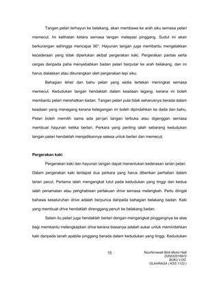 Tangan pelari terhayun ke belakang, akan membawa ke arah siku semasa pelari
memecut. Ini kelihatan ketara semasa tangan melepasi pinggang. Sudut ini akan
berkurangan sehingga mencapai 90°. Hayunan tangan juga membantu mengelakkan
kecederaan yang tidak diperlukan akibat pergerakan kaki. Pergerakan pantas serta
cergas daripada paha menyebabkan badan pelari berputar ke arah belakang, dan ini
harus dielakkan atau dikurangkan oleh pergerakan tepi siku.
Bahagian leher dan bahu pelari yang sedia tertekan meningkat semasa
memecut. Kedudukan tangan hendaklah dalam keadaan tegang, kerana ini boleh
membantu pelari merehatkan badan. Tangan pelari pula tidak seharusnya berada dalam
keadaan yang menegang kerana ketegangan ini boleh dipindahkan ke dada dan bahu.
Pelari boleh memilih sama ada jari-jari tangan terbuka atau digenggan semasa
membuat hayunan ketika berlari. Perkara yang penting ialah sebarang kedudukan
tangan pelari hendaklah menjadikannya selesa untuk berlari dan memecut.
Pergerakan kaki
Pergerakan kaki dan hayunan tangan dapat menentukan kederasan larian pelari.
Dalam pergerakan kaki terdapat dua perkara yang harus diberikan perhatian dalam
larian pecut. Pertama ialah mengangkat lutut pada kedudukan yang tinggi dan kedua
ialah penamatan atau penghabisan perlakuan drive semasa melangkah. Perlu diingat
bahawa keseluruhan drive adalah berpunca daripada bahagian belakang badan. Kaki
yang membuat drive hendaklah direnggang penuh ke belakang badan.
Selain itu pelari juga hendaklah berlari dengan mengangkat pinggangnya ke atas
bagi membantu melengkapkan drive kerana biasanya adalah sukar untuk memindahkan
kaki daripada tanah apabila pinggang berada dalam kedudukan yang tinggi. Kedudukan
Noorfarrawati Binti Mohd Halil
D20032016972
BUKU LOG
OLAHRAGA ( KSS 1122 )
15
 