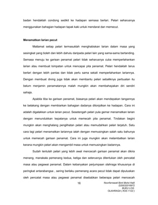 badan hendaklah condong sedikit ke hadapan semasa berlari. Pelari seharusnya
menggunakan bahagian hadapan tapak kaki untuk mendarat dan memecut.
Menamatkan larian pecut
Matlamat setiap pelari termasuklah menghabiskan larian dalam masa yang
sesingkat yang boleh dan lebih dahulu daripada pelari lain yang sama-sama bertanding.
Semasa menuju ke garisan penamat pelari tidak seharusnya cuba memperlahankan
larian atau membuat lompatan untuk mencapai pita penamat. Pelari hendaklah terus
berlari dengan lebih pantas dan tidak perlu sama sekali memperlahankan lariannya.
Dengan membuat diving juga tidak akan membantu pelari sebaliknya perbuatan itu
belum menjamin penamatannya malah mungkin akan membahayakan diri sendiri
sahaja.
Apabila tiba ke garisan penamat, biasanya pelari akan mendepakan tangannya
ke belakang dengan membiarkan bahagian dadanya ditonjolkan ke hadapan. Cara ini
adalah digalakkan untuk larian pecut. Sesetengah pelari pula gemar menamatkan larian
dengan menundukkan kepalanya untuk memecah pita penamat. Tindakan begini
mungkin akan menghalang penglihatan pelari atau memudahkan pelari terjatuh. Satu
cara lagi pelari menamatkan lariannya ialah dengan memusingkan salah satu bahunya
untuk memecah garisan penamat. Cara ini juga mungkin akan melambatkan larian
kerana mungkin pelari akan mengambil masa untuk memusingkan badannya.
Sudah tentulah pelari yang lebih awal mencecah garisan penamat akan dikira
menang, manakala pemenang kedua, ketiga dan seterusnya ditentukan oleh pencatat
masa atau pegawai penamat. Dalam kebanyakan perjumpaan olahraga khususnya di
peringkat antarabangsa , sering berlaku pemenang acara pecut tidak dapat diputuskan
oleh pencatat masa atau pegawai penamat disebabkan beberapa pelari mencecah
Noorfarrawati Binti Mohd Halil
D20032016972
BUKU LOG
OLAHRAGA ( KSS 1122 )
16
 