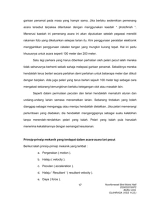 garisan penamat pada masa yang hampir sama. Jika berlaku sedemikian pemenang
acara tersebut terpaksa ditentukan dengan menggunakan kaedah “ photofinish “.
Menerusi kaedah ini pemenang acara ini akan diputuskan setelah pegawai meneliti
rakaman foto yang dikeluarkan selepas larian itu. Kini penggunaan peralatan elektronik
menggantikan penggunaan catatan tangan yang mungkin kurang tepat. Hal ini perlu
khususnya untuk acara seperti 100 meter dan 200 meter.
Satu lagi perkara yang harus diberikan perhatian oleh pelari pecut ialah mereka
tidak seharusnya berhenti sebaik sahaja melepasi garisan penamat. Sebaliknya mereka
hendaklah terus berlari secara perlahan demi perlahan untuk beberapa meter dan diikuti
dengan berjalan. Ada juga pelari yang terus berlari sejauh 100 meter lagi sebagai cara
mengatasi sebarang kemungkinan berlaku ketegangan otot atau masalah lain.
Seperti dalam permulaan pecutan dan larian hendaklah mematuhi aturan dan
undang-undang larian semasa menamatkan larian. Sebarang tindakan yang boleh
dianggap sebagai menganggu atau menipu hendaklah dielakkan. Jika pelari memenangi
perlumbaan yang diadakan, dia hendaklah menganggapnya sebagai suatu kelebihan
tanpa merendah-rendahkan pelari yang kalah. Pelari yang kalah pula haruslah
menerima kekalahannya dengan semangat kesukanan.
Prinsip-prinsip mekanik yang terdapat dalam acara-acara lari pecut
Berikut ialah prinsip-prinsip mekanik yang terlibat :
a. Pergerakan ( motion ).
b. Halaju ( velocity ).
c. Pecutan ( acceleration ).
d. Halaju ‘ Resultant ‘ ( resultant velocity ).
e. Daya ( force ).
Noorfarrawati Binti Mohd Halil
D20032016972
BUKU LOG
OLAHRAGA ( KSS 1122 )
17
 