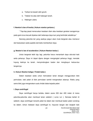 a. Tarikan ke bawah oleh graviti.
b. Tolakan ke atas oleh halangan tanah.
c. Halangan udara.
f. Newton’s law of Inertia ( Hukum newton pertama )
“ Tiap-tiap jasad meneruskan keadaan diam atau keadaan gerakan seragamnya
pada garis lurus kecuali dipaksa oleh beberapa daya luar yang bertindak sebaliknya “
Seorang pelumba lari yang asalnya pegun akan mula bergerak atau memecut
dari kedudukan sedia apabila otot betis memberikan daya.
g. Newton’s law of acceleration ( Hukum Newton kedua )
Untuk bergerak lebih laju lagi, pelumba harus menambah daya otot-otot kaki
serta pehanya. Daya ini dapat dijana dengan mengangkat pehanya tinggi, menolak
hujung kakinya ke tanah, menyondongkan badan dan menghayun kedua-dua
tangannya.
h. Hukum Newton ketiga ( Tindak balas )
Dalam keadaan sedia untuk memulakan larian dengan menggunakan blok
permulaan, kaki pelari di blok permulaan sambil mengenakan atasnya. Waktu yang
sama blok juga mengenakan suatu tindak balas kepada pelari.
i. Daya centrifugal
Daya centrifugal hanya berlaku dalam acara 200 dan 400 meter di mana
pelumba-pelumba akan membuat larian selekoh ( curve run ). Semasa berlari di
selekoh, daya centrifugal menarik pelari ke dalam dan membuat badan pelari condong
ke dalam. Untuk melawan daya centrifugal ini, hayunan tangan dan langkah kaki
Noorfarrawati Binti Mohd Halil
D20032016972
BUKU LOG
OLAHRAGA ( KSS 1122 )
21
 