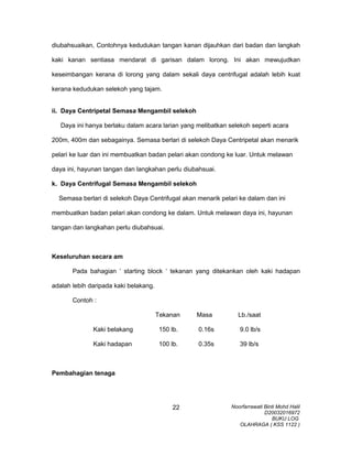 diubahsuaikan, Contohnya kedudukan tangan kanan dijauhkan dari badan dan langkah
kaki kanan sentiasa mendarat di garisan dalam lorong. Ini akan mewujudkan
keseimbangan kerana di lorong yang dalam sekali daya centrifugal adalah lebih kuat
kerana kedudukan selekoh yang tajam.
ii. Daya Centripetal Semasa Mengambil selekoh
Daya ini hanya berlaku dalam acara larian yang melibatkan selekoh seperti acara
200m, 400m dan sebagainya. Semasa berlari di selekoh Daya Centripetal akan menarik
pelari ke luar dan ini membuatkan badan pelari akan condong ke luar. Untuk melawan
daya ini, hayunan tangan dan langkahan perlu diubahsuai.
k. Daya Centrifugal Semasa Mengambil selekoh
Semasa berlari di selekoh Daya Centrifugal akan menarik pelari ke dalam dan ini
membuatkan badan pelari akan condong ke dalam. Untuk melawan daya ini, hayunan
tangan dan langkahan perlu diubahsuai.
Keseluruhan secara am
Pada bahagian ‘ starting block ‘ tekanan yang ditekankan oleh kaki hadapan
adalah lebih daripada kaki belakang.
Contoh :
Tekanan Masa Lb./saat
Kaki belakang 150 lb. 0.16s 9.0 lb/s
Kaki hadapan 100 lb. 0.35s 39 lb/s
Pembahagian tenaga
Noorfarrawati Binti Mohd Halil
D20032016972
BUKU LOG
OLAHRAGA ( KSS 1122 )
22
 
