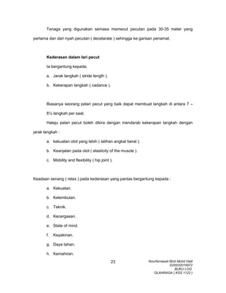 Tenaga yang digunakan semasa memecut pecutan pada 30-35 meter yang
pertama dan dari nyah pecutan ( decelarate ) sehingga ke garisan penamat.
Kederasan dalam lari pecut
Ia bergantung kepada;
a. Jarak langkah ( stride length ).
b. Kekerapan langkah ( cadance ).
Biasanya seorang pelari pecut yang baik dapat membuat langkah di antara 7 –
8½ langkah per saat.
Halaju pelari pecut boleh dikira dengan mendarab kekerapan langkah dengan
jarak langkah :
a. kekuatan otot yang lebih ( latihan angkat berat ).
b. Keanjalan pada otot ( elasticity of the muscle ).
c. Mobility and flexibility ( hip joint ).
Keadaan senang ( relax ) pada kederasan yang pantas bergantung kepada :
a. Kekuatan.
b. Kelembutan.
c. Teknik.
d. Kecergasan.
e. State of mind.
f. Keyakinan.
g. Daya tahan.
h. Kemahiran.
Noorfarrawati Binti Mohd Halil
D20032016972
BUKU LOG
OLAHRAGA ( KSS 1122 )
23
 