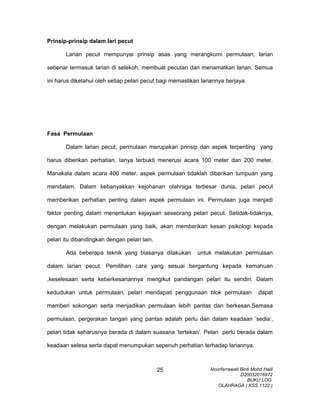 Prinsip-prinsip dalam lari pecut
Larian pecut mempunyai prinsip asas yang merangkumi permulaan, larian
sebenar termasuk larian di selekoh, membuat pecutan dan menamatkan larian. Semua
ini harus diketahui oleh setiap pelari pecut bagi memastikan lariannya berjaya.
Fasa Permulaan
Dalam larian pecut, permulaan merupakan prinsip dan aspek terpenting yang
harus diberikan perhatian. Ianya terbukti menerusi acara 100 meter dan 200 meter.
Manakala dalam acara 400 meter, aspek permulaan tidaklah diberikan tumpuan yang
mendalam. Dalam kebanyakkan kejohanan olahraga terbesar dunia, pelari pecut
memberikan perhatian penting dalam aspek permulaan ini. Permulaan juga menjadi
faktor penting dalam menentukan kejayaan seseorang pelari pecut. Setidak-tidaknya,
dengan melakukan permulaan yang baik, akan memberikan kesan psikologi kepada
pelari itu dibandingkan dengan pelari lain.
Ada beberapa teknik yang biasanya dilakukan untuk melakukan permulaan
dalam larian pecut. Pemilihan cara yang sesuai bergantung kepada kemahuan
,keselesaan serta keberkesanannya mengikut pandangan pelari itu sendiri. Dalam
kedudukan untuk permulaan, pelari mendapati penggunaan blok permulaan dapat
memberi sokongan serta menjadikan permulaan lebih pantas dan berkesan.Semasa
permulaan, pergerakan tangan yang pantas adalah perlu dan dalam keadaan ‘sedia’,
pelari tidak seharusnya berada di dalam suasana ‘tertekan’. Pelari perlu berada dalam
keadaan selesa serta dapat menumpukan sepenuh perhatian terhadap lariannya.
Noorfarrawati Binti Mohd Halil
D20032016972
BUKU LOG
OLAHRAGA ( KSS 1122 )
25
 
