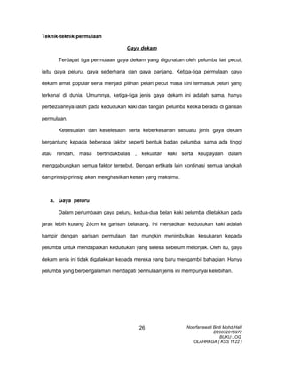 Teknik-teknik permulaan
Gaya dekam
Terdapat tiga permulaan gaya dekam yang digunakan oleh pelumba lari pecut,
iaitu gaya peluru, gaya sederhana dan gaya panjang. Ketiga-tiga permulaan gaya
dekam amat popular serta menjadi pilihan pelari pecut masa kini termasuk pelari yang
terkenal di dunia. Umumnya, ketiga-tiga jenis gaya dekam ini adalah sama, hanya
perbezaannya ialah pada kedudukan kaki dan tangan pelumba ketika berada di garisan
permulaan.
Kesesuaian dan keselesaan serta keberkesanan sesuatu jenis gaya dekam
bergantung kepada beberapa faktor seperti bentuk badan pelumba, sama ada tinggi
atau rendah, masa bertindakbalas , kekuatan kaki serta keupayaan dalam
menggabungkan semua faktor tersebut. Dengan ertikata lain kordinasi semua langkah
dan prinsip-prinsip akan menghasilkan kesan yang maksima.
a. Gaya peluru
Dalam perlumbaan gaya peluru, kedua-dua belah kaki pelumba diletakkan pada
jarak lebih kurang 28cm ke garisan belakang. Ini menjadikan kedudukan kaki adalah
hampir dengan garisan permulaan dan mungkin menimbulkan kesukaran kepada
pelumba untuk mendapatkan kedudukan yang selesa sebelum melonjak. Oleh itu, gaya
dekam jenis ini tidak digalakkan kepada mereka yang baru mengambil bahagian. Hanya
pelumba yang berpengalaman mendapati permulaan jenis ini mempunyai kelebihan.
Noorfarrawati Binti Mohd Halil
D20032016972
BUKU LOG
OLAHRAGA ( KSS 1122 )
26
 