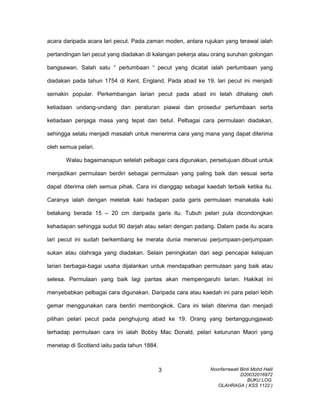 acara daripada acara lari pecut. Pada zaman moden, antara rujukan yang terawal ialah
pertandingan lari pecut yang diadakan di kalangan pekerja atau orang suruhan golongan
bangsawan. Salah satu “ perlumbaan “ pecut yang dicatat ialah perlumbaan yang
diadakan pada tahun 1754 di Kent, England. Pada abad ke 19, lari pecut ini menjadi
semakin popular. Perkembangan larian pecut pada abad ini telah dihalang oleh
ketiadaan undang-undang dan peraturan piawai dan prosedur perlumbaan serta
ketiadaan penjaga masa yang tepat dan betul. Pelbagai cara permulaan diadakan,
sehingga selalu menjadi masalah untuk menerima cara yang mana yang dapat diterima
oleh semua pelari.
Walau bagaimanapun setelah pelbagai cara digunakan, persetujuan dibuat untuk
menjadikan permulaan berdiri sebagai permulaan yang paling baik dan sesuai serta
dapat diterima oleh semua pihak. Cara ini dianggap sebagai kaedah terbaik ketika itu.
Caranya ialah dengan meletak kaki hadapan pada garis permulaan manakala kaki
belakang berada 15 – 20 cm daripada garis itu. Tubuh pelari pula dicondongkan
kehadapan sehingga sudut 90 darjah atau selari dengan padang. Dalam pada itu acara
lari pecut ini sudah berkembang ke merata dunia menerusi perjumpaan-perjumpaan
sukan atau olahraga yang diadakan. Selain peningkatan dari segi pencapai kelajuan
larian berbagai-bagai usaha dijalankan untuk mendapatkan permulaan yang baik atau
selesa. Permulaan yang baik lagi pantas akan mempengaruhi larian. Hakikat ini
menyebabkan pelbagai cara digunakan. Daripada cara atau kaedah ini para pelari lebih
gemar menggunakan cara berdiri membongkok. Cara ini telah diterima dan menjadi
pilihan pelari pecut pada penghujung abad ke 19. Orang yang bertanggungjawab
terhadap permulaan cara ini ialah Bobby Mac Donald, pelari keturunan Maori yang
menetap di Scotland iaitu pada tahun 1884.
Noorfarrawati Binti Mohd Halil
D20032016972
BUKU LOG
OLAHRAGA ( KSS 1122 )
3
 