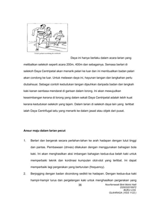 Daya ini hanya berlaku dalam acara larian yang
melibatkan selekoh seperti acara 200m, 400m dan sebagainya. Semasa berlari di
selekoh Daya Centripetal akan menarik pelari ke luar dan ini membuatkan badan pelari
akan condong ke luar. Untuk melawan daya ini, hayunan tangan dan langkahan perlu
diubahsuai. Sebagai contoh kedudukan tangan dijauhkan daripada badan dan langkah
kaki kanan sentiasa mendarat di garisan dalam lorong. Ini akan mewujudkan
keseimbangan kerana di lorong yang dalam sekali Daya Centripetal adalah lebih kuat
kerana kedudukan selekoh yang tajam. Dalam larian di selekoh daya lain yang terlibat
ialah Daya Centrifugal iaitu yang menarik ke dalam jasad atau objek dari pusat.
Ansur maju dalam larian pecut
1. Berlari dan bergerak secara perlahan-lahan ke arah hadapan dengan lutut tinggi
dan pantas. Pembawaan (drives) dilakukan dengan menggunakan bahagian bola
kaki. Ini akan menghasilkan aksi imbangan bahagian kedua-dua belah kaki untuk
memperbaiki teknik dan kordinasi kumpulan otot-otot yang terlibat. Ini dapat
memperbaiki lagi pergerakan yang berturutan (frequency).
2. Berjogging dengan badan dicondong sedikit ke hadapan. Dengan kedua-dua kaki
hampir-hampir lurus dan pergelangan kaki untuk menghasilkan pergerakan yang
Noorfarrawati Binti Mohd Halil
D20032016972
BUKU LOG
OLAHRAGA ( KSS 1122 )
36
 