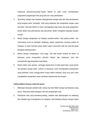berbentuk lantunan’bounding’.Tujuan latihan ini ialah untuk membiasakan
pergerakan pergelangan kaki yang baik dan rasa pembawaan.
3. ‘Bounding’ dengan kaki hadapan dibengkokkan dengan baik dan satu pembawaan
yang lengkap serta ‘energetik’. Kaki yang belakang dan pergerakan tangan yang
berentak. Hasil dari latihan ini akan meningkatkan lagi kuasa dan jarak pergerakan
berlari dalam fasa pembawaan dan pemulihan. Boleh mengatasi halangan dengan
mudah.
4. Berlari dengan pergerakan ke hadapan perlahan-lahan, lutut paling rendah dan
menendang tumit ke bahagian belakang, badan sepatutnya condong sedikit ke
hadapan. Ia akan memberi kesan pada ‘output’ yang lebih baik dari otot-otot pada
bahagian belakang peha.
5. Berlari dengan mengangkat lutut tinggi dan kaki bawah dicakar ke tanah. Ia
bertujuan untuk menguatkan otot-otot ‘fleksor’ dan ‘ekstensor’ lutut dan
memperbaiki lagi pergerakan kaki bebas.
6. Berlari dalam satu garisan sehingga keseluruhan di atas tapak kaki, pusat graviti
dan gerakan tangan selari. Latihan ini bertujuan untuk mendapatkan pembawaan
yang berkesan untuk menggunakan kuasa dalam keadaan yang lurus dan untuk
mengelakkan pergerakan yang membazir kepada kaki dan tangan.
Latihan-latihan khusus untuk lari pecut
1. Melompat daripada sebelah kaki, kedua-dua kaki dilatih dengan pembawaan yang
penuh. Kekuatan pada bahagian kaki dan pergelangan kaki.
2. Pertukaran kaki yang berselang-selang, sebelah kaki dipanjangkan ke belakang
dan sebelah lagi di bengkokkan ke hadapan, kaki belakang dibantu dengan tapak
Noorfarrawati Binti Mohd Halil
D20032016972
BUKU LOG
OLAHRAGA ( KSS 1122 )
37
 