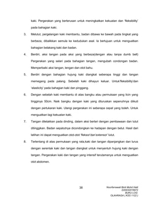 kaki. Pergerakan yang berterusan untuk meningkatkan kekuatan dan ‘fleksibility’
pada bahagian kaki.
3. Melutut, pergelangan kaki membantu, badan dibawa ke bawah pada tingkat yang
berbeza, dibalikkan semula ke kedudukan asal. Ia bertujuan untuk menguatkan
bahagian belakang kaki dan badan.
4. Berdiri, aksi tangan pada aksi yang berbeza(dengan atau tanpa dumb bell)
Pergerakan yang selari pada bahagian tangan, mengubah condongan badan.
Memperbaiki aksi tangan, lengan dan otot bahu.
5. Berdiri dengan bahagian hujung kaki diangkat seberapa tinggi dan tangan
memegang pada palang. Sebelah kaki dihayun keluar. Untuk’fleksibility’dan
‘elasticity’ pada bahagian kaki dan pinggang.
6. Dengan sebelah kaki membantu di atas bangku atau permukaan yang licin yang
tingginya 50cm. Naik bangku dengan kaki yang diluruskan sepenuhnya diikuti
dengan pertukaran kaki. Ulangi pergerakan ini seberapa cepat yang boleh. Untuk
menguatkan lagi kekuatan kaki.
7. Tangan diletakkan pada dinding, dalam aksi berlari dengan pembawaan dan lutut
ditinggikan. Badan sepatutnya dicondongkan ke hadapan dengan betul. Hasil dari
latihan ini dapat menguatkan otot-otot ‘fleksor’dan’extensor’ lutut.
8. Terlentang di atas permukaan yang rata,kaki dan tangan dipanjangkan dan lurus
dengan serentak kaki dan tangan diangkat untuk menyentuh hujung kaki dengan
tangan. Pergerakan kaki dan tangan yang intensif terutamanya untuk menguatkan
otot abdomen.
Noorfarrawati Binti Mohd Halil
D20032016972
BUKU LOG
OLAHRAGA ( KSS 1122 )
38
 
