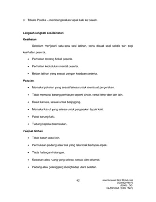 d. Tibialis Postika – membengkokkan tapak kaki ke bawah.
Langkah-langkah keselamatan
Kesihatan
Sebelum menjalani satu-satu sesi latihan, perlu dibuat soal selidik dari segi
kesihatan peserta.
• Perhatian tentang fizikal peserta.
• Perhatian kedudukan mental peserta.
• Beban latihan yang sesuai dengan keadaan peserta.
Pakaian
• Memakai pakaian yang sesuai/selesa untuk membuat pergerakan.
• Tidak memakai barang perhiasan seperti cincin, rantai leher dan lain-lain.
• Kasut kanvas, sesuai untuk berjogging.
• Memakai kasut yang selesa untuk pergerakan tapak kaki.
• Pakai sarung kaki.
• Tudung kepala dikemaskan.
Tempat latihan
• Tidak basah atau licin.
• Permukaan padang atau trek yang rata tidak berlopak-lopak.
• Tiada halangan-halangan.
• Kawasan atau ruang yang selesa, sesuai dan selamat.
• Padang atau gelanggang menghadap utara selatan.
Noorfarrawati Binti Mohd Halil
D20032016972
BUKU LOG
OLAHRAGA ( KSS 1122 )
42
 