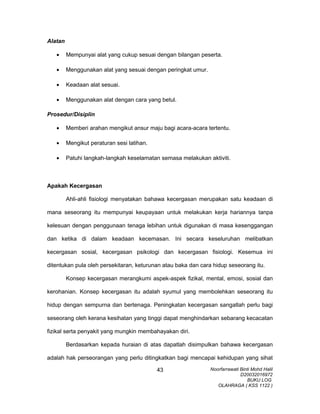 Alatan
• Mempunyai alat yang cukup sesuai dengan bilangan peserta.
• Menggunakan alat yang sesuai dengan peringkat umur.
• Keadaan alat sesuai.
• Menggunakan alat dengan cara yang betul.
Prosedur/Disiplin
• Memberi arahan mengikut ansur maju bagi acara-acara tertentu.
• Mengikut peraturan sesi latihan.
• Patuhi langkah-langkah keselamatan semasa melakukan aktiviti.
Apakah Kecergasan
Ahli-ahli fisiologi menyatakan bahawa kecergasan merupakan satu keadaan di
mana seseorang itu mempunyai keupayaan untuk melakukan kerja hariannya tanpa
kelesuan dengan penggunaan tenaga lebihan untuk digunakan di masa kesenggangan
dan ketika di dalam keadaan kecemasan. Ini secara keseluruhan melibatkan
kecergasan sosial, kecergasan psikologi dan kecergasan fisiologi. Kesemua ini
ditentukan pula oleh persekitaran, keturunan atau baka dan cara hidup seseorang itu.
Konsep kecergasan merangkumi aspek-aspek fizikal, mental, emosi, sosial dan
kerohanian. Konsep kecergasan itu adalah syumul yang membolehkan seseorang itu
hidup dengan sempurna dan bertenaga. Peningkatan kecergasan sangatlah perlu bagi
seseorang oleh kerana kesihatan yang tinggi dapat menghindarkan sebarang kecacatan
fizikal serta penyakit yang mungkin membahayakan diri.
Berdasarkan kepada huraian di atas dapatlah disimpulkan bahawa kecergasan
adalah hak perseorangan yang perlu ditingkatkan bagi mencapai kehidupan yang sihat
Noorfarrawati Binti Mohd Halil
D20032016972
BUKU LOG
OLAHRAGA ( KSS 1122 )
43
 