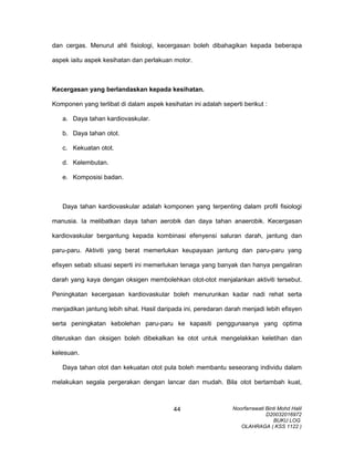 dan cergas. Menurut ahli fisiologi, kecergasan boleh dibahagikan kepada beberapa
aspek iaitu aspek kesihatan dan perlakuan motor.
Kecergasan yang berlandaskan kepada kesihatan.
Komponen yang terlibat di dalam aspek kesihatan ini adalah seperti berikut :
a. Daya tahan kardiovaskular.
b. Daya tahan otot.
c. Kekuatan otot.
d. Kelembutan.
e. Komposisi badan.
Daya tahan kardiovaskular adalah komponen yang terpenting dalam profil fisiologi
manusia. Ia melibatkan daya tahan aerobik dan daya tahan anaerobik. Kecergasan
kardiovaskular bergantung kepada kombinasi efenyensi saluran darah, jantung dan
paru-paru. Aktiviti yang berat memerlukan keupayaan jantung dan paru-paru yang
efisyen sebab situasi seperti ini memerlukan tenaga yang banyak dan hanya pengaliran
darah yang kaya dengan oksigen membolehkan otot-otot menjalankan aktiviti tersebut.
Peningkatan kecergasan kardiovaskular boleh menurunkan kadar nadi rehat serta
menjadikan jantung lebih sihat. Hasil daripada ini, peredaran darah menjadi lebih efisyen
serta peningkatan kebolehan paru-paru ke kapasiti penggunaanya yang optima
diteruskan dan oksigen boleh dibekalkan ke otot untuk mengelakkan keletihan dan
kelesuan.
Daya tahan otot dan kekuatan otot pula boleh membantu seseorang individu dalam
melakukan segala pergerakan dengan lancar dan mudah. Bila otot bertambah kuat,
Noorfarrawati Binti Mohd Halil
D20032016972
BUKU LOG
OLAHRAGA ( KSS 1122 )
44
 
