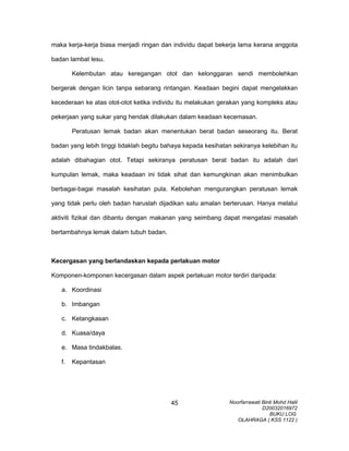 maka kerja-kerja biasa menjadi ringan dan individu dapat bekerja lama kerana anggota
badan lambat lesu.
Kelembutan atau keregangan otot dan kelonggaran sendi membolehkan
bergerak dengan licin tanpa sebarang rintangan. Keadaan begini dapat mengelakkan
kecederaan ke atas otot-otot ketika individu itu melakukan gerakan yang kompleks atau
pekerjaan yang sukar yang hendak dilakukan dalam keadaan kecemasan.
Peratusan lemak badan akan menentukan berat badan seseorang itu. Berat
badan yang lebih tinggi tidaklah begitu bahaya kepada kesihatan sekiranya kelebihan itu
adalah dibahagian otot. Tetapi sekiranya peratusan berat badan itu adalah dari
kumpulan lemak, maka keadaan ini tidak sihat dan kemungkinan akan menimbulkan
berbagai-bagai masalah kesihatan pula. Kebolehan mengurangkan peratusan lemak
yang tidak perlu oleh badan haruslah dijadikan satu amalan berterusan. Hanya melalui
aktiviti fizikal dan dibantu dengan makanan yang seimbang dapat mengatasi masalah
bertambahnya lemak dalam tubuh badan.
Kecergasan yang berlandaskan kepada perlakuan motor
Komponen-komponen kecergasan dalam aspek perlakuan motor terdiri daripada:
a. Koordinasi
b. Imbangan
c. Ketangkasan
d. Kuasa/daya
e. Masa tindakbalas.
f. Kepantasan
Noorfarrawati Binti Mohd Halil
D20032016972
BUKU LOG
OLAHRAGA ( KSS 1122 )
45
 