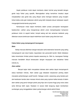 Aspek perlakuan motot dapat membantu dalam hal-hal yang bersabit dengan
gerak kerja fizikal yang spesifik. Meningkatkan tahap kemahiran tersebut dapat
menghasilkan satu gerak laku yang efisyen serta meringan bebanan yang mungkin
timbul ketika anda giat melakukan aktiviti yang lebih daripada lakuan kebiasaan seperti
mengangkat benda-benda yang berat.
Kemampuan motor dapat membantu dalam proses pencapaian kecergasan
keseluruhan. Latihan yang mengandungi aktiviti untuk memperkayakan komponen
perlakuan motor ini seperti berlari, lompat selang seli dan senaman kalistenik yang
dilakukan secara berterusan dapat melahirkan tubuh badan yang sihat dan kuat.
Faktor-faktor yang mempengaruhi kecergasan
Baka
Setiap manusia dilahirkan dengan kekuatan serta kelemahan tersendiri yang saling
mempengaruhi saiz tubuh badan, kepandaian dan personaliti kendiri. Boleh dikatakan
baka menentukan limitasi potensi kepada seseorang itu. Oleh itu, kecergasan fisiologi
manusia hendaklah dibuat bersesuaian dengan keupayaan dan kebolehan fizikal
individu itu.
Alam sekitar
Banyak kajian telah menyatakan bahawa alam sekitar dapat mempengaruhi
status kesihatan individu. Alam sekitar juga dikatakan berperanan penting dalam
menyekat perkembangan positif kendiri. Sebagai contoh, seseorang yang berada jauh
dari kesibukan bandar akan merasai nikmat udara yang nyaman ketika berada di dalam
alam sekitar yang penuh dengan pokok yang hijau dan di paras tinggi yang mana udara
serta iklimnya lebih sejuk. Keadaan ini secara tidak langsung dapat memberikan
sumbangan yang menggalakkan dalam perkembangan aktiviti-aktiviti fizikal.
Noorfarrawati Binti Mohd Halil
D20032016972
BUKU LOG
OLAHRAGA ( KSS 1122 )
46
 