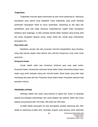 Tingkahlaku
Tingkahlaku manusia dapat menentukan ke arah mana seseorang itu. Sekiranya
kecergasan yang optima yang dihajatkan maka tingkahlaku yang postif terhadap
pembinaan kecergasan fizikal itu harus diutamakan. Seseorang itu jika baka dan
persekitaran yang baik tetapi sekiranya tingkahlakunya negatif maka kecergasan
fizikalnya akan terganggu. Ia akan sentiasa berada dalam keadaan yang kurang sihat
dan kerap mengalami tekanan emosi, sosial, fizikal dan mental yang melemahkan
kecergasan diri.
Daya tahan otot
Kebolehan sesuatu otot atau kumpulan otot-otot menghasilkan daya berulang-
ulang bagi sesuatu jangka masa tertentu atau otot-otot menguncup untuk suatu masa
yang lama
Komposisi badan
Lemak adalah salah satu komponen struktural yang asas pada badan.
Komposisi badan menekankan peratusan lemak dalam badan berbanding dengan berat
badan yang terdiri daripada tulang dan otot-otot badan. Berat badan yang lebih tidak
merbahaya jika pada otot-otot. Peratusan lemak dalam badan merupakan petunjuk bagi
kesihatan individu.
PROGRAM LATIHAN
Olahraga adalah satu sukan yang terkenal di negara kita. Sukan ini terbahagi
kepada dua bahagian pertandingan iaitu acara balapan dan padang. Salah satu acara
balapan yang terkenal ialah 100 meter, 200 meter dan 400 meter.
Jurulatih adalah pemangkin ke arah peningkatan prestasi seseorang atlit. Oleh
sebab itu seseorang jurulatih perlu merangka program yang tersusun serta sistematik
Noorfarrawati Binti Mohd Halil
D20032016972
BUKU LOG
OLAHRAGA ( KSS 1122 )
47
 