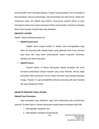 dan bersaintifik untuk mencapai kejayaan. Program yang disediakan harus merangkumi
fasa persediaan, fasa pra pertandingan, fasa pertandingan dan fasa transisi. Setiap fasa
mempunyai tujuan dan objektif yang tertentu. Penyusunan program latihan ini perlu
merangkumi keseluruhan aspek kecergasan fizikal yang berkaitan. Penekanan terhadap
latihan akan berubah mengikut fasa yang ditetapkan.
OBJEKTIF LATIHAN
Objektif latihan terbahagi kepada dua:-
• Objektif keseluruhan
Objektif utama program latihan ini adalah untuk meningkatakan daya
tahan diri seseorang atlit. Kaedah latihan yang dijalankan lebih untuk membina
daya tahan otot, daya tahan kardiovaskular, sistem anaerobik, koordinasi,
kekuatan dan teknik yang betul.
• Objektif khusus
Program latihan ini khusus ditumpukan kepada persiapan atlit untuk
menyertai pertandingan dengan keadaan yang cukup bersedia. Semua aspek
kecergasan diberi penekanan khusus melalui fasa-fasa yang dirangka beberapa
minggu. Program ini juga berobjektifkan bahawa seseorang atlit akan bersedia
dari segi psikologi dan fizikal.
OBJEKTIF-OBJEKTIF FASA LATIHAN
Objektif Fasa Persediaan
Fasa persediaan yang dijalankan agak lama berbenading fasa pertandingan
yang lain. Di dalam fasa ini, banyak ditumpukan kepada aspek penyediaan fizikal atlit.
1. Meningkatkan dayatahan otot
2. Meningkatkan dayatahan kardiovaskular
Noorfarrawati Binti Mohd Halil
D20032016972
BUKU LOG
OLAHRAGA ( KSS 1122 )
48
 