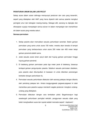 PERATURAN UMUM DALAM LARI PECUT
Setiap acara dalam sukan olahraga mempunyai peraturan dan cara yang tersendiri,
seperti yang ditetapkan oleh IAAF yang harus dipatuhi oleh semua peserta mengikut
peringkat umur dan bahagian masing-masing. Sebagai atlit, seorang itu dijangka dan
diharapkan supaya mempelajari semua aturan ini dalam mempelajari dan memahirkan
diri dalam acara yang mereka ceburi.
Semasa permulaan
1. Setiap peserta akan memulakan sesuatu perlumbaan serentak. Selain garisan
permulaan yang sama untuk acara 100 meter, mereka akan berada di tempat
permulaan yang berbeza-beza untuk acara 200 meter dan 400 meter tetapi
garisan penamat adalah sama.
2. Jarak sesuatu acara larian pecut ialah dari hujung garisan permulaan hingga
hujung garisan penamat.
3. Di belakang garisan permulaan pada tiga meter jarak di belakang, biasanya
terdapat garisan pengumpulan peserta. Sebelum sesuatu permulaan diadakan,
para peserta akan dikumpulkan di kawasan ini untuk diberikan penerangan
berkaitan dengan perlumbaan itu.
4. Permulaan sesuatu perlumbaan dilakukan oleh seorang pelepas dengan dibantu
oleh penolong pelepas lain. Antara tanggungjawab pegawai-pegawai ini ialah
memeriksa para peserta supaya mematuhi segala peraturan mengikut undang-
undang yang ditetapkan.
5. Permulaan dilakukan dengan cara tembakan pistol. Bagaimanapun bagi
sesetengah perlumbaan peringkat sekolah, penggunaan sesuatu objek yang
boleh menghasilkan suara dan isyarat adalah memadai seperti ‘ clapboard ‘.
Noorfarrawati Binti Mohd Halil
D20032016972
BUKU LOG
OLAHRAGA ( KSS 1122 )
5
 