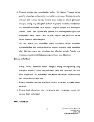 6. Pegawai pelepas akan mengeluarkan arahan ‘ Ke Garisan ‘ kepada semua
peserta sebagai persediaan untuk memulakan perlumbaan. Selepas arahan itu
didengar oleh semua peserta, mereka akan berada di tempat permulaan
mengikut lorong yang ditetapkan. Setelah itu peserta hendaklah mendiamkan
diri, menandakan mereka sudah bersedia. Pegawai pelepas akan melaungkan
arahan ‘ Sedia ‘ dan sepantas kilat peserta akan mendongakkan kepala dan
mengangkat badan. Mereka akan berlepas daripada blok permulaan sebaik
sahaja tembakan pistol dibunyikan.
7. Jika ada peserta yang meletakkan tangan menyentuh garisan permulaan,
mengangkat kaki atau bergerak terdahulu sebelum tembakan pistol, peserta itu
akan diberikan amaran dan permulaan akan dilakukan semula. Peserta yang
melakukan kesalahan kali kedua dalam perlumbaan akan dibatalkan.
Semasa perlumbaan
1. Setiap peserta hendaklah berlari mengikut lorong masing-masing yang
ditetapkan menerusi undian yang dijalankan pada awal permulaan, iaitu dari
mula hingga akhir. Jika ada peserta yang keluar atau sengaja berlari di lorong
lain, perlumbaannya dikira batal.
2. Peserta hendaklah membuat larian terus menerus tanpa henti hingga ke garisan
penamat.
3. Peserta tidak dibenarkan cuba menghalang atau menganggu peserta lain
semasa dalam perlumbaan.
Akhir perlumbaan
Noorfarrawati Binti Mohd Halil
D20032016972
BUKU LOG
OLAHRAGA ( KSS 1122 )
6
 