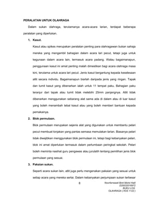PERALATAN UNTUK OLAHRAGA
Dalam sukan olahraga, terutamanya acara-acara larian, terdapat beberapa
peralatan yang diperlukan.
1. Kasut.
Kasut atau spikes merupakan peralatan penting para olahragawan bukan sahaja
mereka yang mengambil bahagian dalam acara lari pecut, tetapi juga untuk
kegunaan dalam acara lain, termasuk acara padang. Walau bagaimanapun,
penggunaan kasut ini amat penting malah dimestikan bagi acara olahraga masa
kini, terutama untuk acara lari pecut. Jenis kasut bergantung kepada keselesaan
atlit secara individu. Bagaimanapun biarlah daripada jenis yang ringan. Tapak
dan tumit kasut yang dibenarkan ialah untuk 11 tempat paku. Bahagian paku
teranjur dari tapak atau tumit tidak melebihi 25mm panjangnya. Atlit tidak
dibenarkan menggunakan sebarang alat sama ada di dalam atau di luar kasut
yang boleh menambah tebal kasut atau yang boleh memberi bantuan kepada
pemakainya.
2. Blok permulaan.
Blok permulaan merupakan sejenis alat yang digunakan untuk membantu pelari
pecut membuat lonjakan yang pantas semasa memulakan larian. Biasanya pelari
tidak diwajibkan menggunakan blok permulaan ini, tetapi bagi kebanyakan pelari,
blok ini amat diperlukan termasuk dalam perlumbaan peringkat sekolah. Pelari
boleh meminta nasihat guru pengawas atau jurulatih tentang pemilihan jenis blok
permulaan yang sesuai.
3. Pakaian sukan.
Seperti acara sukan lain, atlit juga perlu mengenakan pakaian yang sesuai untuk
setiap acara yang mereka sertai. Dalam kebanyakan perjumpaan sukan terbesar
Noorfarrawati Binti Mohd Halil
D20032016972
BUKU LOG
OLAHRAGA ( KSS 1122 )
8
 