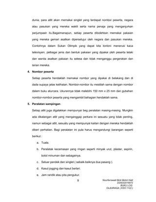 dunia, para atlit akan memakai singlet yang terdapat nombor peserta, negara
atau pasukan yang mereka wakili serta nama penaja yang menganjurkan
perjumpaan itu.Bagaimanapun, setiap peserta dibolehkan memakai pakaian
yang mereka gemari asalkan dipersetujui oleh negara dan pasukan mereka.
Contohnya dalam Sukan Olimpik yang dapat kita tontoni menerusi kaca
televisyen, pelbagai jenis dan bentuk pakaian yang dipakai oleh peserta lelaki
dan wanita asalkan pakaian itu selesa dan tidak menganggu pergerakan dan
larian mereka.
4. Nombor peserta
Setiap peserta hendaklah memakai nombor yang dipakai di belakang dan di
dada supaya jelas kelihatan. Nombor-nombor itu mestilah sama dengan nombor
dalam buku aturcara. Ukurannya tidak melebihi 150 mm x 25 mm dan gubahan
nombor-nombor peserta yang mengambil bahagian hendaklah sama.
5. Peralatan sampingan
Setiap atlit juga digalakkan mempunyai beg peralatan masing-masing. Mungkin
ada dikalangan atlit yang menganggap perkara ini sesuatu yang tidak penting,
namun sebagai atlit, sesuatu yang mempunyai kaitan dengan mereka hendaklah
diberi perhatian. Bagi peralatan ini pula harus mengandungi barangan seperti
berikut :
a. Tuala.
b. Peralatak kecemasan yang ringan seperti minyak urut, plaster, aspirin,
botol minuman dan sebagainya.
c. Seluar pendek dan singlet ( sebaik-baiknya dua pasang ).
d. Kasut jogging dan kasut berlari.
e. Jam randik atau pita pengukur.
Noorfarrawati Binti Mohd Halil
D20032016972
BUKU LOG
OLAHRAGA ( KSS 1122 )
9
 