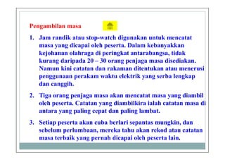 Pengambilan masa
1. Jam randik atau stop-watch digunakan untuk mencatat
masa yang dicapai oleh peserta. Dalam kebanyakkan
kejohanan olahraga di peringkat antarabangsa, tidak
kurang daripada 20 – 30 orang penjaga masa disediakan.
Namun kini catatan dan rakaman ditentukan atau menerusi
penggunaan perakam waktu elektrik yang serba lengkap
dan canggih.
2. Tiga orang penjaga masa akan mencatat masa yang diambil
oleh peserta. Catatan yang diambilkira ialah catatan masa di
antara yang paling cepat dan paling lambat.
3. Setiap peserta akan cuba berlari sepantas mungkin, dan
sebelum perlumbaan, mereka tahu akan rekod atau catatan
masa terbaik yang pernah dicapai oleh peserta lain.
 