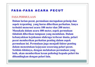 FASA PERMULAAN
Dalam larian pecut, permulaan merupakan prinsip dan
aspek terpenting yang harus diberikan perhatian. Ianya
terbukti menerusi acara 100 meter dan 200 meter.
Manakala dalam acara 400 meter, aspek permulaan
tidaklah diberikan tumpuan yang mendalam. Dalam
kebanyakkan kejohanan olahraga terbesar dunia, pelari
pecut memberikan perhatian penting dalam aspek
permulaan ini. Permulaan juga menjadi faktor penting
dalam menentukan kejayaan seseorang pelari pecut.
Setidak-tidaknya, dengan melakukan permulaan yang
baik, akan memberikan kesan psikologi kepada pelari itu
dibandingkan dengan pelari lain.
 